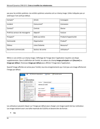 Microsoft Dynamics CRM 2013: Créer et modifier les métadonnées
84
pas pour les entités systèmes. Les entités systèmes suivantes ont un champ image. Celles indiquées pas un
astérisque l’ont actif par défaut.
Compte* Article Campagne
Incident Concurrent* Connexion
Contact* Contrat Devise
Profil du serveur de messagerie Objectif Facture
Prospect* Boîte aux lettre Produit d’opportunité
Commande Organisation Produit*
Éditeur Liste d’attente Resource*
Document commerciale Secteur de vente Utilisateur*
Même si une entité a un champ image, l’affichage de l’image dans l’application requière une étape
supplémentaire. Dans la définition de l’entité, les valeurs du champ Image principale sont [Aucune] ou
Image par défaut. Choisissez Image par défaut pour afficher l’image dans l’application.
Quand l’image affichée est active pour l’entité, tous les enregistrements qui n’ont pas une image afficheront
l’image par défaut.
Les utilisateurs peuvent cliquer sur l’image par défaut pour charger une image à partir de leur ordinateur.
Les images doivent avoir une taille maximale de 5120 Ko et doivent être de format :
 Jpg
 