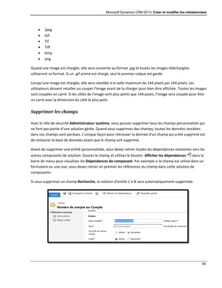 Microsoft Dynamics CRM 2013: Créer et modifier les métadonnées
85
 Jpeg
 Gif
 Tif
 Tiff
 bmp
 png
Quand une image est chargée, elle sera convertie au format .jpg et toutes les images téléchargées
utiliseront ce format. Si un .gif animé est chargé, seul le premier calque est gardé.
Lorsqu’une image est chargée, elle sera retaillée à la taille maximum de 144 pixels par 144 pixels. Les
utilisateurs doivent retailler ou couper l’image avant de la charger pour bien être affichée. Toutes les images
sont coupées en carré. Si les côtés de l’image sont plus petits que 144 pixels, l’image sera coupée pour être
un carré avec la dimension du côté le plus petit.
Supprimer les champs
Avec le rôle de sécurité Administrateur système, vous pouvez supprimer tous les champs personnalisés qui
ne font pas partie d’une solution gérée. Quand vous supprimez des champs, toutes les données stockées
dans ces champs sont perdues. L’unique façon pour retrouver la donnée d’un champ qui a été supprimé est
de restaurer la base de données avant que le champ soit supprimé.
Avant de supprimer une entité personnalisée, vous devez retirer toutes les dépendances existantes vers les
autres composants de solution. Ouvrez le champ et utilisez le bouton Afficher les dépendances dans la
barre de menu pour visualiser les Dépendances de composant. Par exemple si le champ est utilisé dans un
formulaire ou une vue, vous devez retirer en premier les références du champ dans cette solution de
composants.
Si vous supprimez un champ Recherche, la relation d’entité 1 à N sera automatiquement supprimée.
 