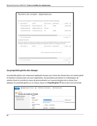Microsoft Dynamics CRM 2013: Créer et modifier les métadonnées
86
Les propriétés gérées des champs
Les propriétés gérées sont uniquement appliquées lorsque vous incluez des champs dans une solution gérée
et importez la solution dans une autre organisation. Ces paramètres permettent à un développeur de
solution d’avoir le contrôle du niveau de personnalisation sur la personnalisation de ce champ. Pour
appliquer les propriétés gérées sur un champ, cliquez sur Propriété gérée dans la barre de commande.
 