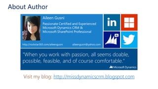 Visit my blog: http://missdynamicscrm.blogspot.com
Aileen Gusni
Passionate Certified and Experienced
Microsoft Dynamics CRM &
Microsoft SharePoint Professional
aileengusni@yahoo.com
"When you work with passion, all seems doable,
possible, feasible, and of course comfortable."
http://rockstar365.com/aileengusni
About Author
Visit my blog: http://missdynamicscrm.blogspot.com
Aileen Gusni
Passionate Certified and Experienced
Microsoft Dynamics CRM &
Microsoft SharePoint Professional
aileengusni@yahoo.com
"When you work with passion, all seems doable,
possible, feasible, and of course comfortable."
http://rockstar365.com/aileengusni
 