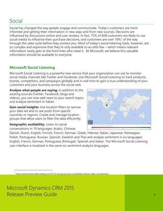 Microsoft Dynamics CRM 2015 
Release Preview Guide 
15 
Social 
Social has changed the way people engage and communicate. Today’s customers are more informed and getting their information in new ways and from new sources. Decisions are influenced by discussions online and user reviews. In fact, 75% of B2B customers are likely to use social media to influence their purchase decisions, and customers are over 70%1 of the way through the sales cycle before they contact you. Most of today’s social listening tools, however, are so complex and expensive that they’re only available to an elite few – which means relevant information rarely gets to the front lines who need it. At Microsoft, we believe this valuable information should be available to everyone. 
Microsoft Social Listening 
Microsoft Social Listening is a powerful new service that your organization can use to monitor social media channels like Twitter and Facebook. Use Microsoft Social Listening to track products, brands, competitors, and campaigns globally and in real time to gain a true understanding of your customers and your business across the social web. 
Analyze what people are saying: In addition to the existing sources (Twitter, Facebook, blogs and videos), you can now add news to your search topics and analyze sentiment in Italian. 
Gain social insights: Use location filters to narrow your data set and to see posts from specific countries or regions. Create and manage location groups that allow users to filter the data efficiently. 
Geographic availability: Listen to social conversations in 19 languages: Arabic, Chinese, Danish, Dutch, English, Finnish, French, German, Greek, Hebrew, Italian, Japanese, Norwegian, Polish, Portuguese, Russian, Spanish, Swedish and Thai and analyze sentiment in six languages: English, French, German, Portuguese (Portugal), Spanish and Italian. The Microsoft Social Listening user interface is localized in the same six sentiment analysis languages. 
1 http://partnersinexcellenceblog.com/70-of-buying-process-completed-without-sales-invovlement/  