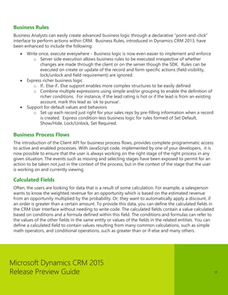 Microsoft Dynamics CRM 2015 
Release Preview Guide 
17 
Business Rules 
Business Analysts can easily create advanced business logic through a declarative “point-and-click” interface to perform actions within CRM. Business Rules, introduced in Dynamics CRM 2013, have been enhanced to include the following: 
 Write once, execute everywhere - Business logic is now even easier to implement and enforce 
o Server side execution allows business rules to be executed irrespective of whether changes are made through the client or on the server though the SDK. Rules can be executed on create or update of the record and form specific actions (field visibility, lock/unlock and field requirement) are ignored. 
 Express richer business logic 
o If.. Else if.. Else support enables more complex structures to be easily defined 
o Combine multiple expressions using simple and/or grouping to enable the definition of richer conditions. For instance, if the lead rating is hot or if the lead is from an existing account, mark this lead as ‘ok to pursue’. 
 Support for default values and behaviors 
o Set up each record just right for your sales reps by pre-filling information when a record is created. Express condition-less business logic for rules formed of Set Default, Show/Hide, Lock/Unlock, Set Required. 
Business Process Flows 
The introduction of the Client API for business process flows, provides complete programmatic access to active and enabled processes. With JavaScript code, implemented by one of your developers, it is now possible to ensure that the user is always working on the right stage of the right process in any given situation. The events such as moving and selecting stages have been exposed to permit for an action to be taken not just in the context of the process, but in the context of the stage that the user is working on and currently viewing. 
Calculated Fields 
Often, the users are looking for data that is a result of some calculation. For example, a salesperson wants to know the weighted revenue for an opportunity which is based on the estimated revenue from an opportunity multiplied by the probability. Or, they want to automatically apply a discount, if an order is greater than a certain amount. To provide this data, you can define the calculated fields in the CRM User Interface without needing to write code. The calculated fields contain a value calculated based on conditions and a formula defined within this field. The conditions and formulas can refer to the values of the other fields in the same entity or values of the fields in the related entities. You can define a calculated field to contain values resulting from many common calculations, such as simple math operators, and conditional operations, such as greater than or if-else and many others.  
