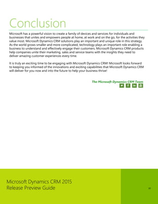 Microsoft Dynamics CRM 2015 
Release Preview Guide 
20 
Conclusion 
Microsoft has a powerful vision to create a family of devices and services for individuals and businesses that unites and empowers people at home, at work and on the go, for the activities they value most. Microsoft Dynamics CRM solutions play an important and unique role in this strategy. As the world grows smaller and more complicated, technology plays an important role enabling a business to understand and effectively engage their customers. Microsoft Dynamics CRM products help companies unite their marketing, sales and service teams with the insights they need to deliver amazing customer experiences every time. 
It is truly an exciting time to be engaging with Microsoft Dynamics CRM! Microsoft looks forward to keeping you informed of the innovations and exciting capabilities that Microsoft Dynamics CRM will deliver for you now and into the future to help your business thrive! 
The Microsoft Dynamics CRM Team 
 