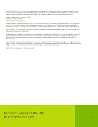 Microsoft Dynamics CRM 2015 
Release Preview Guide 
21 
Microsoft Dynamics is a line of integrated, adaptable business management solutions that enables you and your people to make business decisions with greater confidence. Microsoft Dynamics works like and with familiar Microsoft software, automating and streamlining financial, customer relationship and supply chain processes in a way that helps you drive business success. 
U.S. and Canada Toll-Free 1-888-477-7989 
Worldwide +1-701-281-6500 
www.microsoft.com/dynamics 
Some features and dates are preliminary based on current expectations and are subject to change without notice. The information herein is for informational purpose only and represents the current view of Microsoft as of the date of this document. Because Microsoft must respond to changing market conditions, it should not be interpreted to be a commitment on the part of Microsoft. 
This document is for informational purposes only. MICROSOFT MAKES NO WARRANTIES, EXPRESS, IMPLIED OR STATUTORY, AS TO THE INFORMATION IN THIS DOCUMENT. 
Complying with all applicable copyright laws is the responsibility of the user. Without limiting the rights under copyright, no part of this document may be reproduced, stored in or introduced into a retrieval system, or transmitted in any form or by any means (electronic, mechanical, photocopying, recording or otherwise), or for any purpose, without the express written permission of Microsoft Corp. 
Microsoft may have patents, patent applications, trademarks, copyrights or other intellectual property rights covering subject matter in this document. Except as expressly provided in any written license agreement from Microsoft, the furnishing of this document does not give you any license to these patents, trademarks, copyrights or other intellectual property. 
© 2014 Microsoft Corporation. All rights reserved. 
