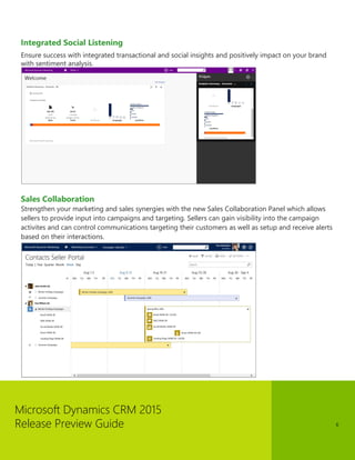 Microsoft Dynamics CRM 2015 
Release Preview Guide 
6 
Integrated Social Listening 
Ensure success with integrated transactional and social insights and positively impact on your brand with sentiment analysis. 
Sales Collaboration 
Strengthen your marketing and sales synergies with the new Sales Collaboration Panel which allows sellers to provide input into campaigns and targeting. Sellers can gain visibility into the campaign activites and can control communications targeting their customers as well as setup and receive alerts based on their interactions.  