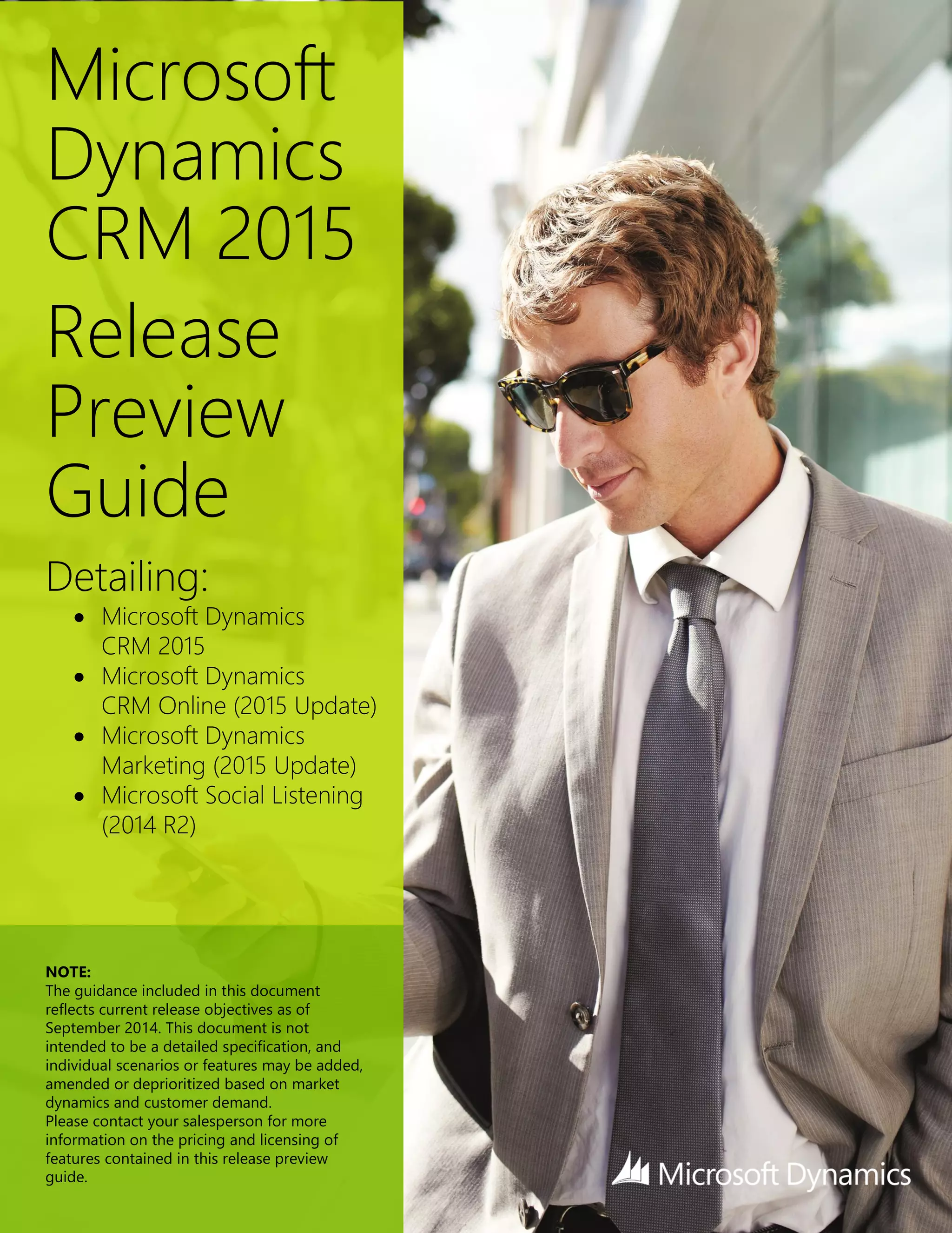 Microsoft Dynamics CRM 2015 
Release Preview Guide 
Detailing: 
 Microsoft Dynamics CRM 2015 
 Microsoft Dynamics CRM Online (2015 Update) 
 Microsoft Dynamics Marketing (2015 Update) 
 Microsoft Social Listening (2014 R2) 
NOTE: 
The guidance included in this document reflects current release objectives as of September 2014. This document is not intended to be a detailed specification, and individual scenarios or features may be added, amended or deprioritized based on market dynamics and customer demand. 
Please contact your salesperson for more information on the pricing and licensing of features contained in this release preview guide.  