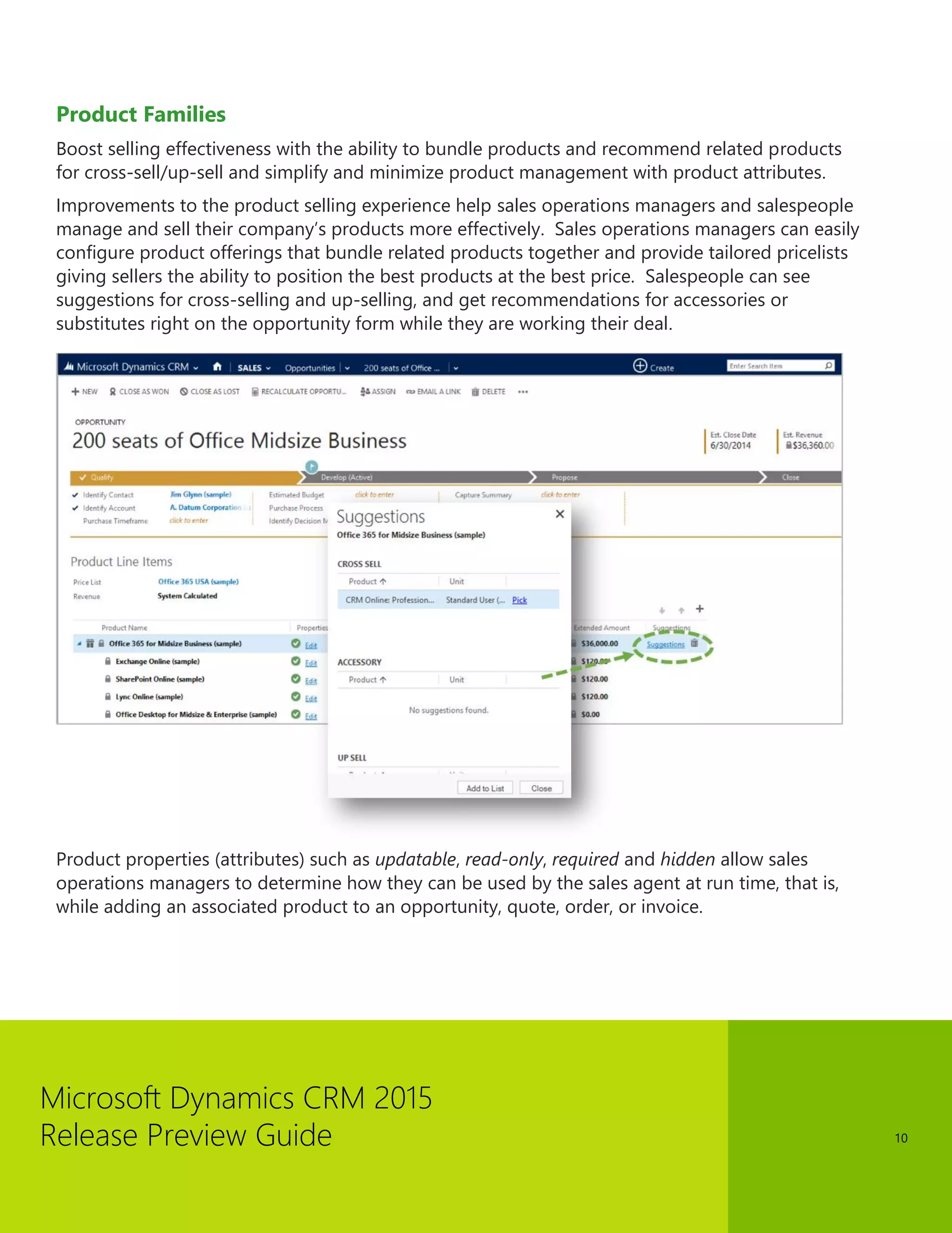 Microsoft Dynamics CRM 2015 
Release Preview Guide 
10 
Product Families 
Boost selling effectiveness with the ability to bundle products and recommend related products for cross-sell/up-sell and simplify and minimize product management with product attributes. 
Improvements to the product selling experience help sales operations managers and salespeople manage and sell their company’s products more effectively. Sales operations managers can easily configure product offerings that bundle related products together and provide tailored pricelists giving sellers the ability to position the best products at the best price. Salespeople can see suggestions for cross-selling and up-selling, and get recommendations for accessories or substitutes right on the opportunity form while they are working their deal. 
Product properties (attributes) such as updatable, read-only, required and hidden allow sales operations managers to determine how they can be used by the sales agent at run time, that is, while adding an associated product to an opportunity, quote, order, or invoice. 
 
