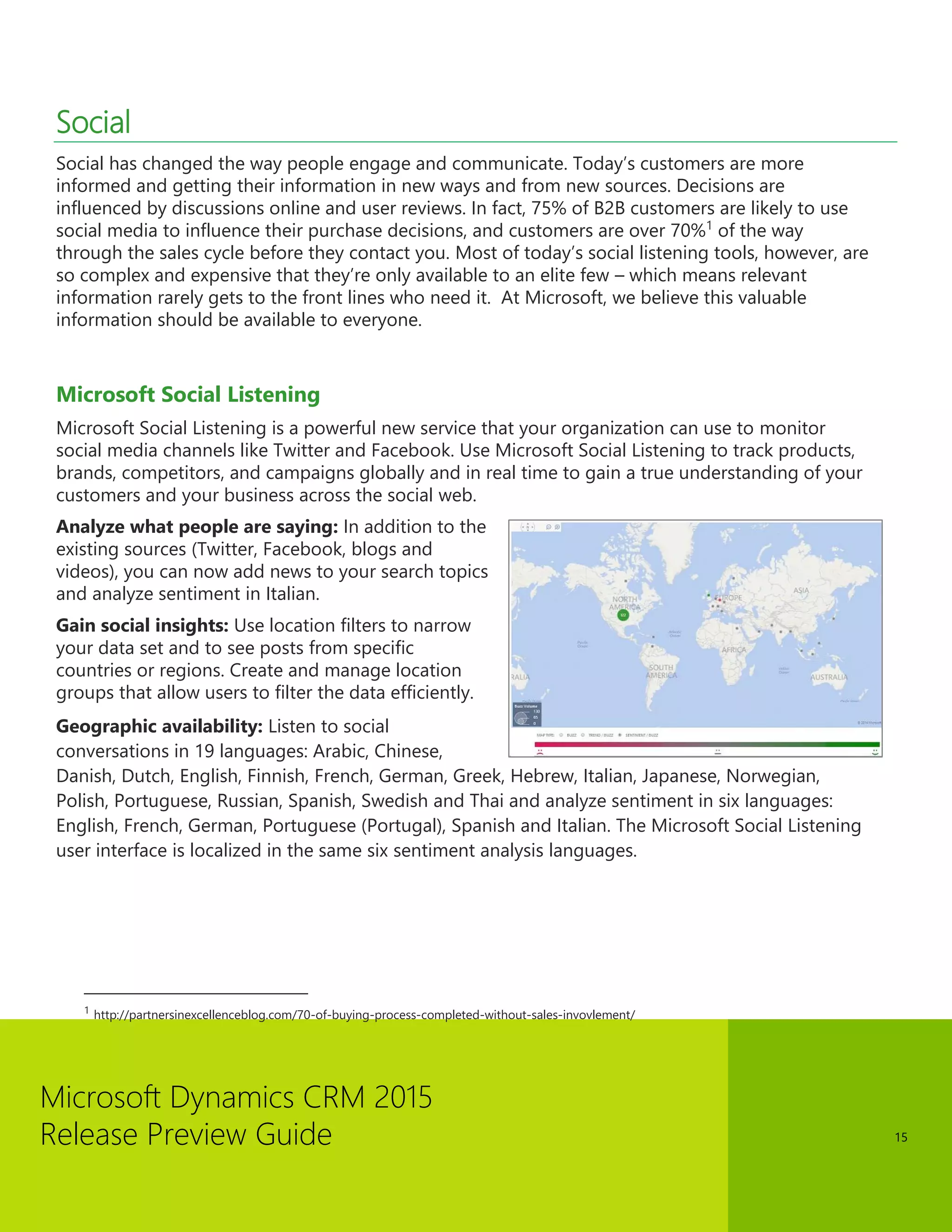 Microsoft Dynamics CRM 2015 
Release Preview Guide 
15 
Social 
Social has changed the way people engage and communicate. Today’s customers are more informed and getting their information in new ways and from new sources. Decisions are influenced by discussions online and user reviews. In fact, 75% of B2B customers are likely to use social media to influence their purchase decisions, and customers are over 70%1 of the way through the sales cycle before they contact you. Most of today’s social listening tools, however, are so complex and expensive that they’re only available to an elite few – which means relevant information rarely gets to the front lines who need it. At Microsoft, we believe this valuable information should be available to everyone. 
Microsoft Social Listening 
Microsoft Social Listening is a powerful new service that your organization can use to monitor social media channels like Twitter and Facebook. Use Microsoft Social Listening to track products, brands, competitors, and campaigns globally and in real time to gain a true understanding of your customers and your business across the social web. 
Analyze what people are saying: In addition to the existing sources (Twitter, Facebook, blogs and videos), you can now add news to your search topics and analyze sentiment in Italian. 
Gain social insights: Use location filters to narrow your data set and to see posts from specific countries or regions. Create and manage location groups that allow users to filter the data efficiently. 
Geographic availability: Listen to social conversations in 19 languages: Arabic, Chinese, Danish, Dutch, English, Finnish, French, German, Greek, Hebrew, Italian, Japanese, Norwegian, Polish, Portuguese, Russian, Spanish, Swedish and Thai and analyze sentiment in six languages: English, French, German, Portuguese (Portugal), Spanish and Italian. The Microsoft Social Listening user interface is localized in the same six sentiment analysis languages. 
1 http://partnersinexcellenceblog.com/70-of-buying-process-completed-without-sales-invovlement/  