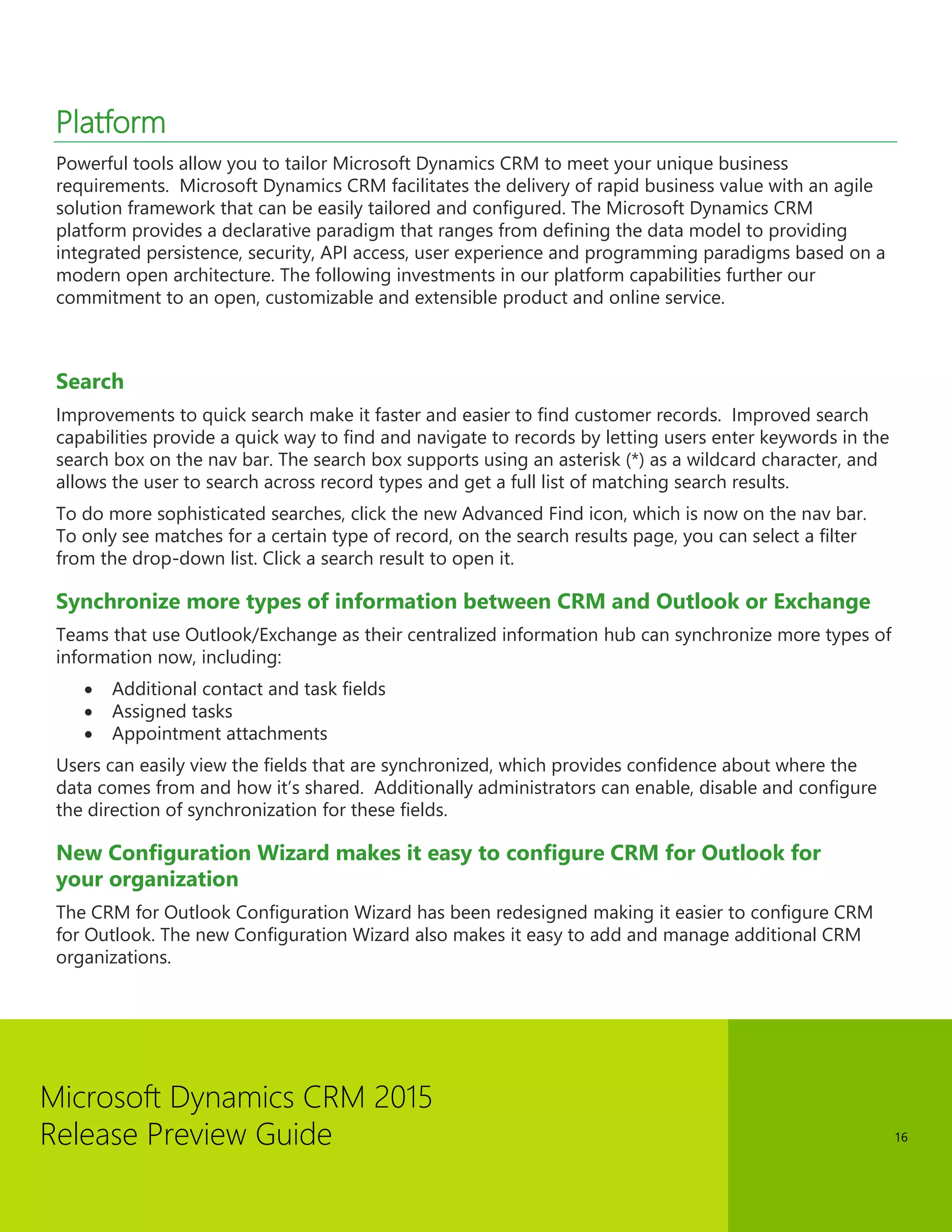 Microsoft Dynamics CRM 2015 
Release Preview Guide 
16 
Platform 
Powerful tools allow you to tailor Microsoft Dynamics CRM to meet your unique business requirements. Microsoft Dynamics CRM facilitates the delivery of rapid business value with an agile solution framework that can be easily tailored and configured. The Microsoft Dynamics CRM platform provides a declarative paradigm that ranges from defining the data model to providing integrated persistence, security, API access, user experience and programming paradigms based on a modern open architecture. The following investments in our platform capabilities further our commitment to an open, customizable and extensible product and online service. 
Search 
Improvements to quick search make it faster and easier to find customer records. Improved search capabilities provide a quick way to find and navigate to records by letting users enter keywords in the search box on the nav bar. The search box supports using an asterisk (*) as a wildcard character, and allows the user to search across record types and get a full list of matching search results. 
To do more sophisticated searches, click the new Advanced Find icon, which is now on the nav bar. To only see matches for a certain type of record, on the search results page, you can select a filter from the drop-down list. Click a search result to open it. 
Synchronize more types of information between CRM and Outlook or Exchange 
Teams that use Outlook/Exchange as their centralized information hub can synchronize more types of information now, including: 
 Additional contact and task fields 
 Assigned tasks 
 Appointment attachments 
Users can easily view the fields that are synchronized, which provides confidence about where the data comes from and how it’s shared. Additionally administrators can enable, disable and configure the direction of synchronization for these fields. 
New Configuration Wizard makes it easy to configure CRM for Outlook for your organization 
The CRM for Outlook Configuration Wizard has been redesigned making it easier to configure CRM for Outlook. The new Configuration Wizard also makes it easy to add and manage additional CRM organizations. 
 