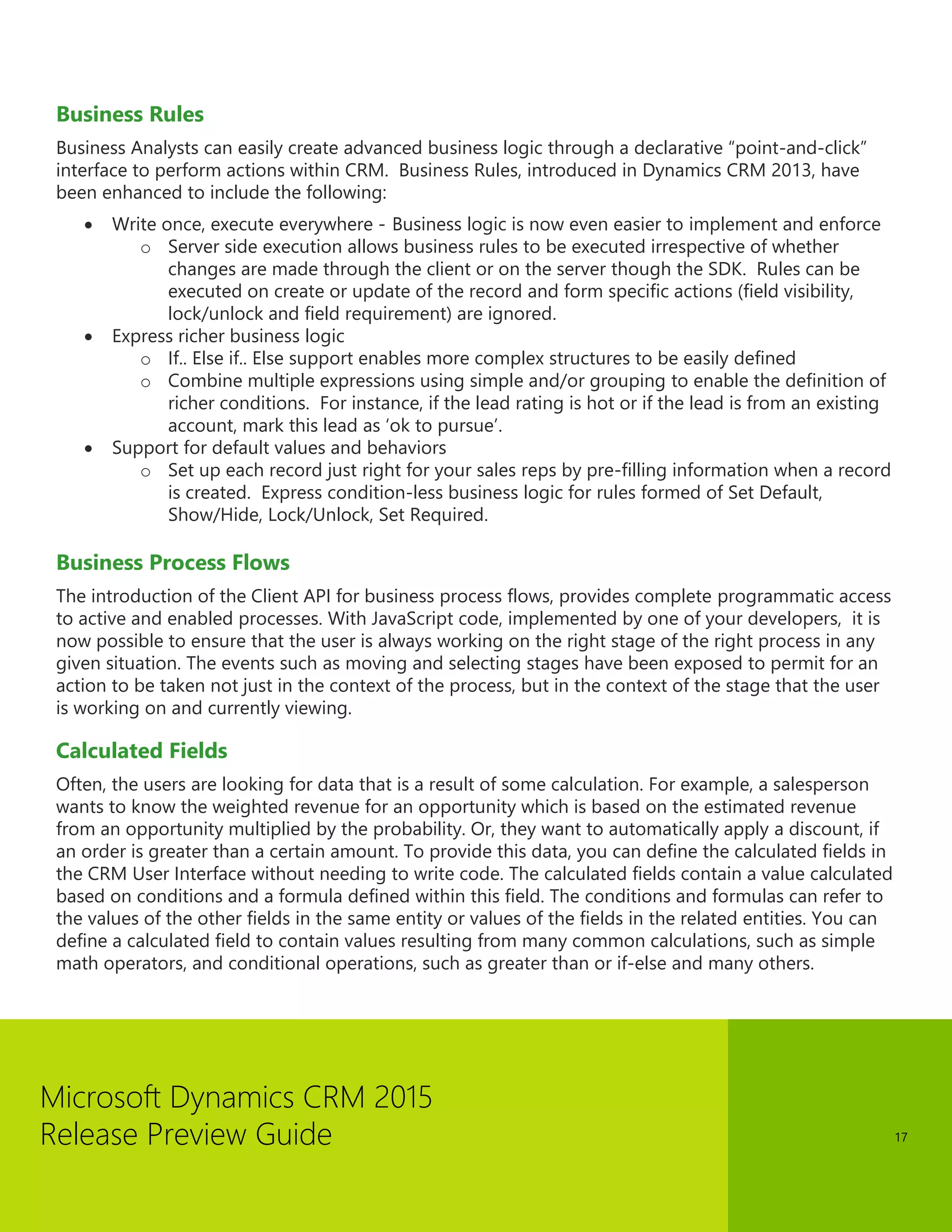 Microsoft Dynamics CRM 2015 
Release Preview Guide 
17 
Business Rules 
Business Analysts can easily create advanced business logic through a declarative “point-and-click” interface to perform actions within CRM. Business Rules, introduced in Dynamics CRM 2013, have been enhanced to include the following: 
 Write once, execute everywhere - Business logic is now even easier to implement and enforce 
o Server side execution allows business rules to be executed irrespective of whether changes are made through the client or on the server though the SDK. Rules can be executed on create or update of the record and form specific actions (field visibility, lock/unlock and field requirement) are ignored. 
 Express richer business logic 
o If.. Else if.. Else support enables more complex structures to be easily defined 
o Combine multiple expressions using simple and/or grouping to enable the definition of richer conditions. For instance, if the lead rating is hot or if the lead is from an existing account, mark this lead as ‘ok to pursue’. 
 Support for default values and behaviors 
o Set up each record just right for your sales reps by pre-filling information when a record is created. Express condition-less business logic for rules formed of Set Default, Show/Hide, Lock/Unlock, Set Required. 
Business Process Flows 
The introduction of the Client API for business process flows, provides complete programmatic access to active and enabled processes. With JavaScript code, implemented by one of your developers, it is now possible to ensure that the user is always working on the right stage of the right process in any given situation. The events such as moving and selecting stages have been exposed to permit for an action to be taken not just in the context of the process, but in the context of the stage that the user is working on and currently viewing. 
Calculated Fields 
Often, the users are looking for data that is a result of some calculation. For example, a salesperson wants to know the weighted revenue for an opportunity which is based on the estimated revenue from an opportunity multiplied by the probability. Or, they want to automatically apply a discount, if an order is greater than a certain amount. To provide this data, you can define the calculated fields in the CRM User Interface without needing to write code. The calculated fields contain a value calculated based on conditions and a formula defined within this field. The conditions and formulas can refer to the values of the other fields in the same entity or values of the fields in the related entities. You can define a calculated field to contain values resulting from many common calculations, such as simple math operators, and conditional operations, such as greater than or if-else and many others.  