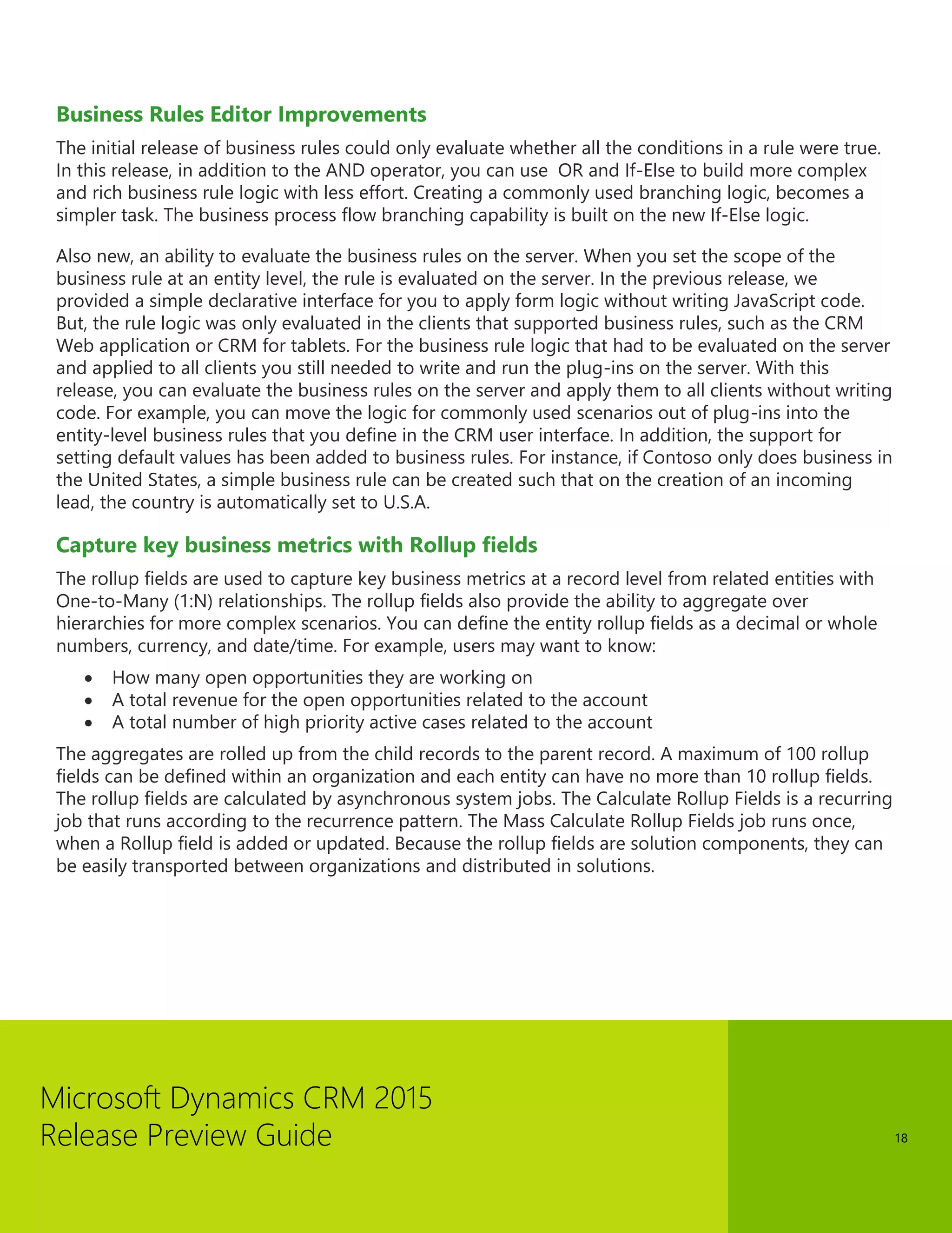Microsoft Dynamics CRM 2015 
Release Preview Guide 
18 
Business Rules Editor Improvements 
The initial release of business rules could only evaluate whether all the conditions in a rule were true. In this release, in addition to the AND operator, you can use OR and If-Else to build more complex and rich business rule logic with less effort. Creating a commonly used branching logic, becomes a simpler task. The business process flow branching capability is built on the new If-Else logic. 
Also new, an ability to evaluate the business rules on the server. When you set the scope of the business rule at an entity level, the rule is evaluated on the server. In the previous release, we provided a simple declarative interface for you to apply form logic without writing JavaScript code. But, the rule logic was only evaluated in the clients that supported business rules, such as the CRM Web application or CRM for tablets. For the business rule logic that had to be evaluated on the server and applied to all clients you still needed to write and run the plug-ins on the server. With this release, you can evaluate the business rules on the server and apply them to all clients without writing code. For example, you can move the logic for commonly used scenarios out of plug-ins into the entity-level business rules that you define in the CRM user interface. In addition, the support for setting default values has been added to business rules. For instance, if Contoso only does business in the United States, a simple business rule can be created such that on the creation of an incoming lead, the country is automatically set to U.S.A. 
Capture key business metrics with Rollup fields 
The rollup fields are used to capture key business metrics at a record level from related entities with One-to-Many (1:N) relationships. The rollup fields also provide the ability to aggregate over hierarchies for more complex scenarios. You can define the entity rollup fields as a decimal or whole numbers, currency, and date/time. For example, users may want to know: 
 How many open opportunities they are working on 
 A total revenue for the open opportunities related to the account 
 A total number of high priority active cases related to the account 
The aggregates are rolled up from the child records to the parent record. A maximum of 100 rollup fields can be defined within an organization and each entity can have no more than 10 rollup fields. The rollup fields are calculated by asynchronous system jobs. The Calculate Rollup Fields is a recurring job that runs according to the recurrence pattern. The Mass Calculate Rollup Fields job runs once, when a Rollup field is added or updated. Because the rollup fields are solution components, they can be easily transported between organizations and distributed in solutions.  
