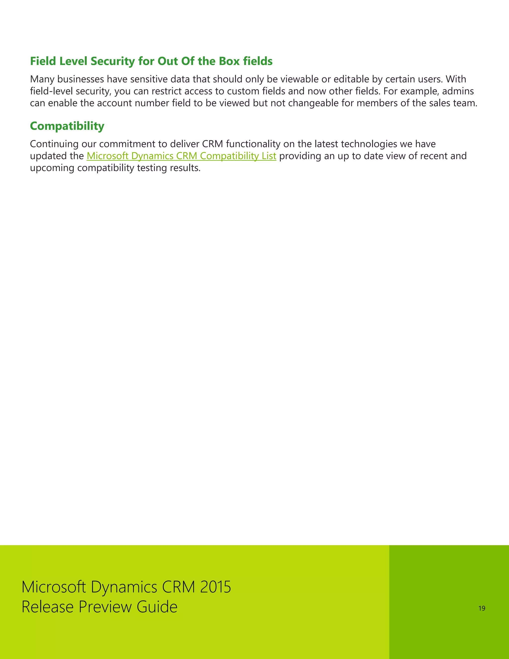 Microsoft Dynamics CRM 2015 
Release Preview Guide 
19 
Field Level Security for Out Of the Box fields 
Many businesses have sensitive data that should only be viewable or editable by certain users. With field-level security, you can restrict access to custom fields and now other fields. For example, admins can enable the account number field to be viewed but not changeable for members of the sales team. 
Compatibility 
Continuing our commitment to deliver CRM functionality on the latest technologies we have updated the Microsoft Dynamics CRM Compatibility List providing an up to date view of recent and upcoming compatibility testing results.  