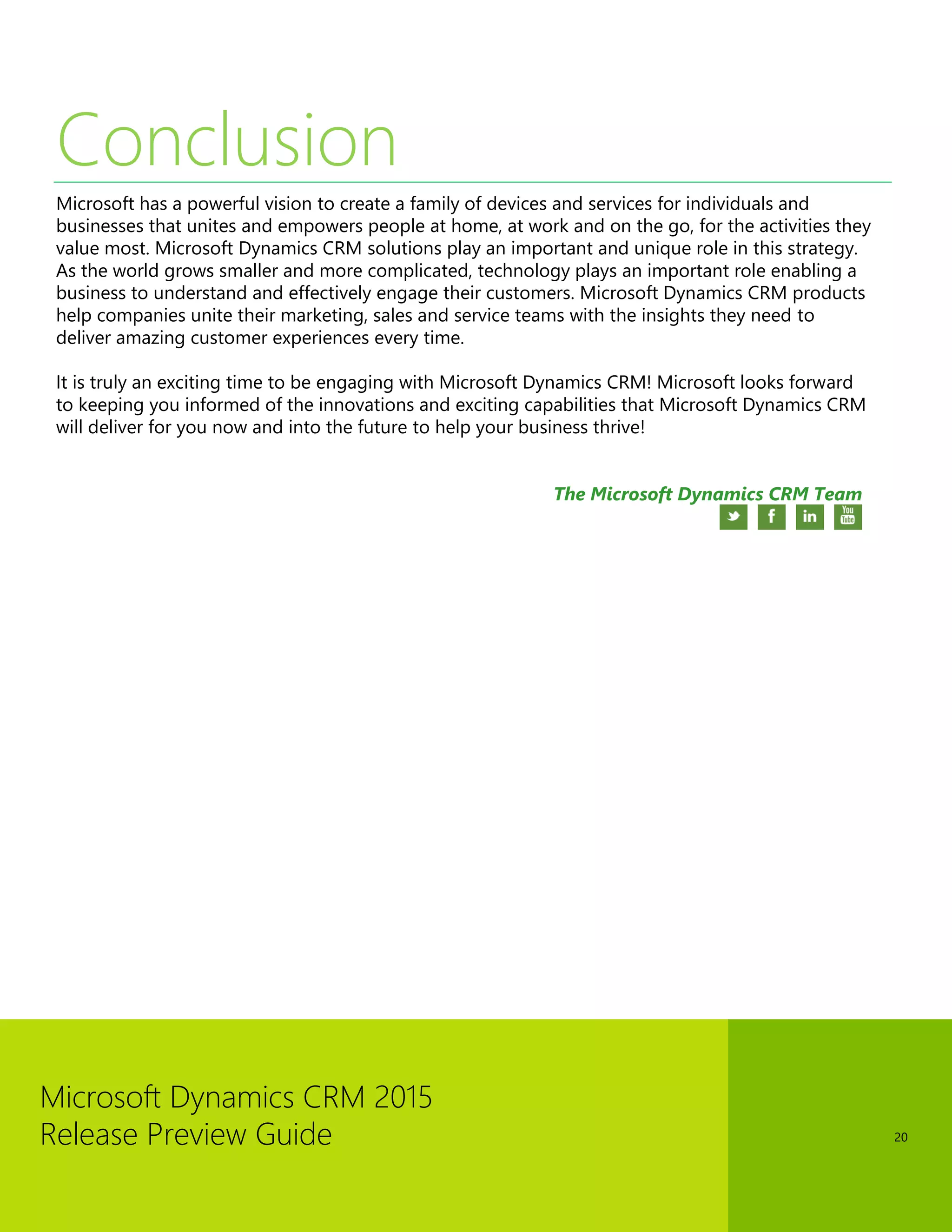 Microsoft Dynamics CRM 2015 
Release Preview Guide 
20 
Conclusion 
Microsoft has a powerful vision to create a family of devices and services for individuals and businesses that unites and empowers people at home, at work and on the go, for the activities they value most. Microsoft Dynamics CRM solutions play an important and unique role in this strategy. As the world grows smaller and more complicated, technology plays an important role enabling a business to understand and effectively engage their customers. Microsoft Dynamics CRM products help companies unite their marketing, sales and service teams with the insights they need to deliver amazing customer experiences every time. 
It is truly an exciting time to be engaging with Microsoft Dynamics CRM! Microsoft looks forward to keeping you informed of the innovations and exciting capabilities that Microsoft Dynamics CRM will deliver for you now and into the future to help your business thrive! 
The Microsoft Dynamics CRM Team 
 