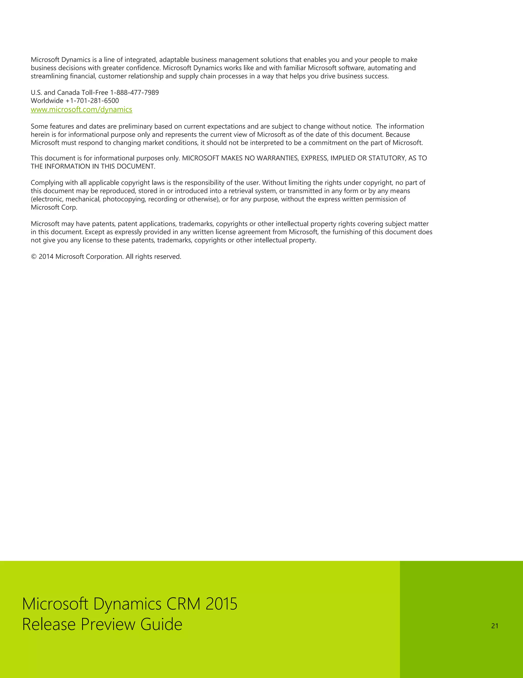 Microsoft Dynamics CRM 2015 
Release Preview Guide 
21 
Microsoft Dynamics is a line of integrated, adaptable business management solutions that enables you and your people to make business decisions with greater confidence. Microsoft Dynamics works like and with familiar Microsoft software, automating and streamlining financial, customer relationship and supply chain processes in a way that helps you drive business success. 
U.S. and Canada Toll-Free 1-888-477-7989 
Worldwide +1-701-281-6500 
www.microsoft.com/dynamics 
Some features and dates are preliminary based on current expectations and are subject to change without notice. The information herein is for informational purpose only and represents the current view of Microsoft as of the date of this document. Because Microsoft must respond to changing market conditions, it should not be interpreted to be a commitment on the part of Microsoft. 
This document is for informational purposes only. MICROSOFT MAKES NO WARRANTIES, EXPRESS, IMPLIED OR STATUTORY, AS TO THE INFORMATION IN THIS DOCUMENT. 
Complying with all applicable copyright laws is the responsibility of the user. Without limiting the rights under copyright, no part of this document may be reproduced, stored in or introduced into a retrieval system, or transmitted in any form or by any means (electronic, mechanical, photocopying, recording or otherwise), or for any purpose, without the express written permission of Microsoft Corp. 
Microsoft may have patents, patent applications, trademarks, copyrights or other intellectual property rights covering subject matter in this document. Except as expressly provided in any written license agreement from Microsoft, the furnishing of this document does not give you any license to these patents, trademarks, copyrights or other intellectual property. 
© 2014 Microsoft Corporation. All rights reserved. 
