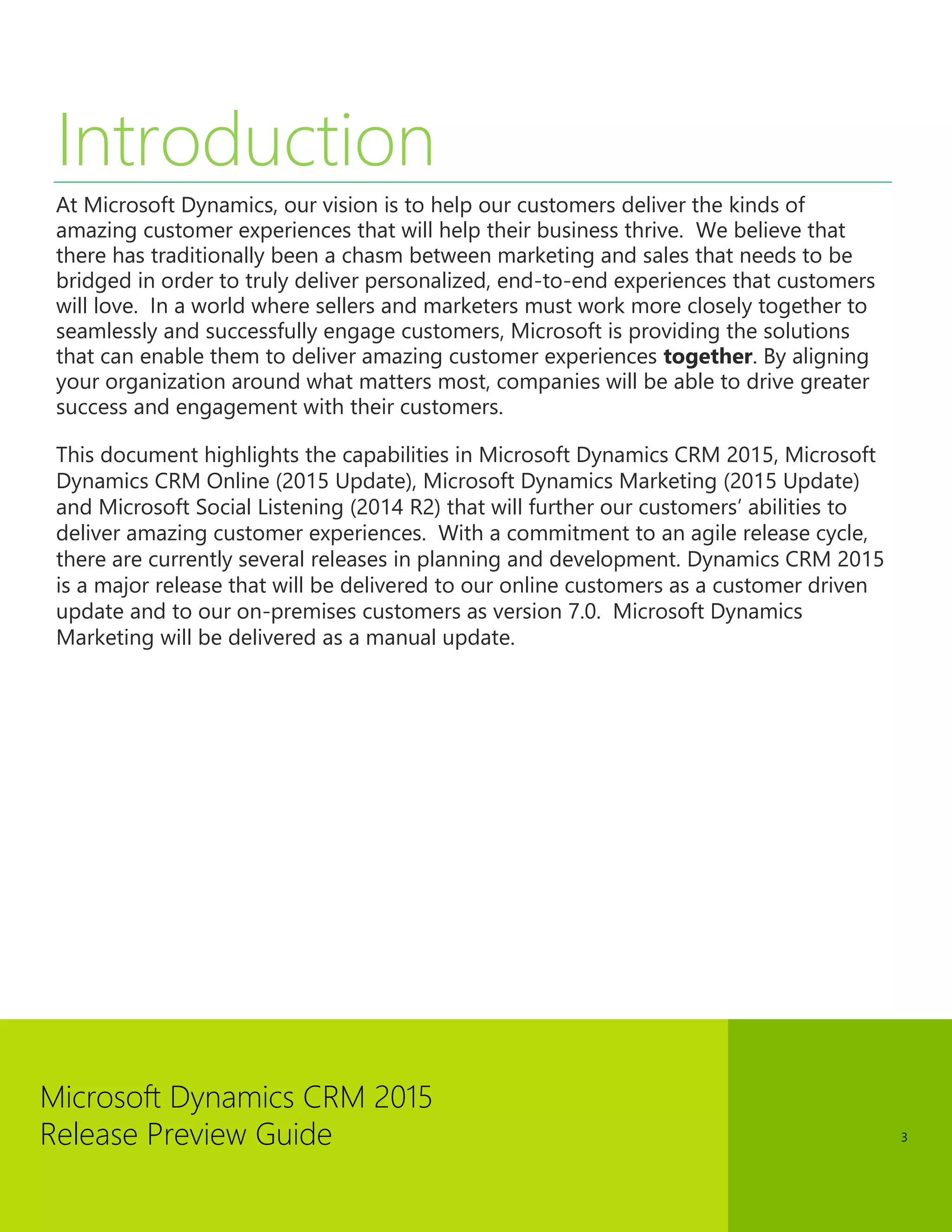 Microsoft Dynamics CRM 2015 
Release Preview Guide 
3 
Introduction 
At Microsoft Dynamics, our vision is to help our customers deliver the kinds of amazing customer experiences that will help their business thrive. We believe that there has traditionally been a chasm between marketing and sales that needs to be bridged in order to truly deliver personalized, end-to-end experiences that customers will love. In a world where sellers and marketers must work more closely together to seamlessly and successfully engage customers, Microsoft is providing the solutions that can enable them to deliver amazing customer experiences together. By aligning your organization around what matters most, companies will be able to drive greater success and engagement with their customers. 
This document highlights the capabilities in Microsoft Dynamics CRM 2015, Microsoft Dynamics CRM Online (2015 Update), Microsoft Dynamics Marketing (2015 Update) and Microsoft Social Listening (2014 R2) that will further our customers’ abilities to deliver amazing customer experiences. With a commitment to an agile release cycle, there are currently several releases in planning and development. Dynamics CRM 2015 is a major release that will be delivered to our online customers as a customer driven update and to our on-premises customers as version 7.0. Microsoft Dynamics Marketing will be delivered as a manual update. 
 