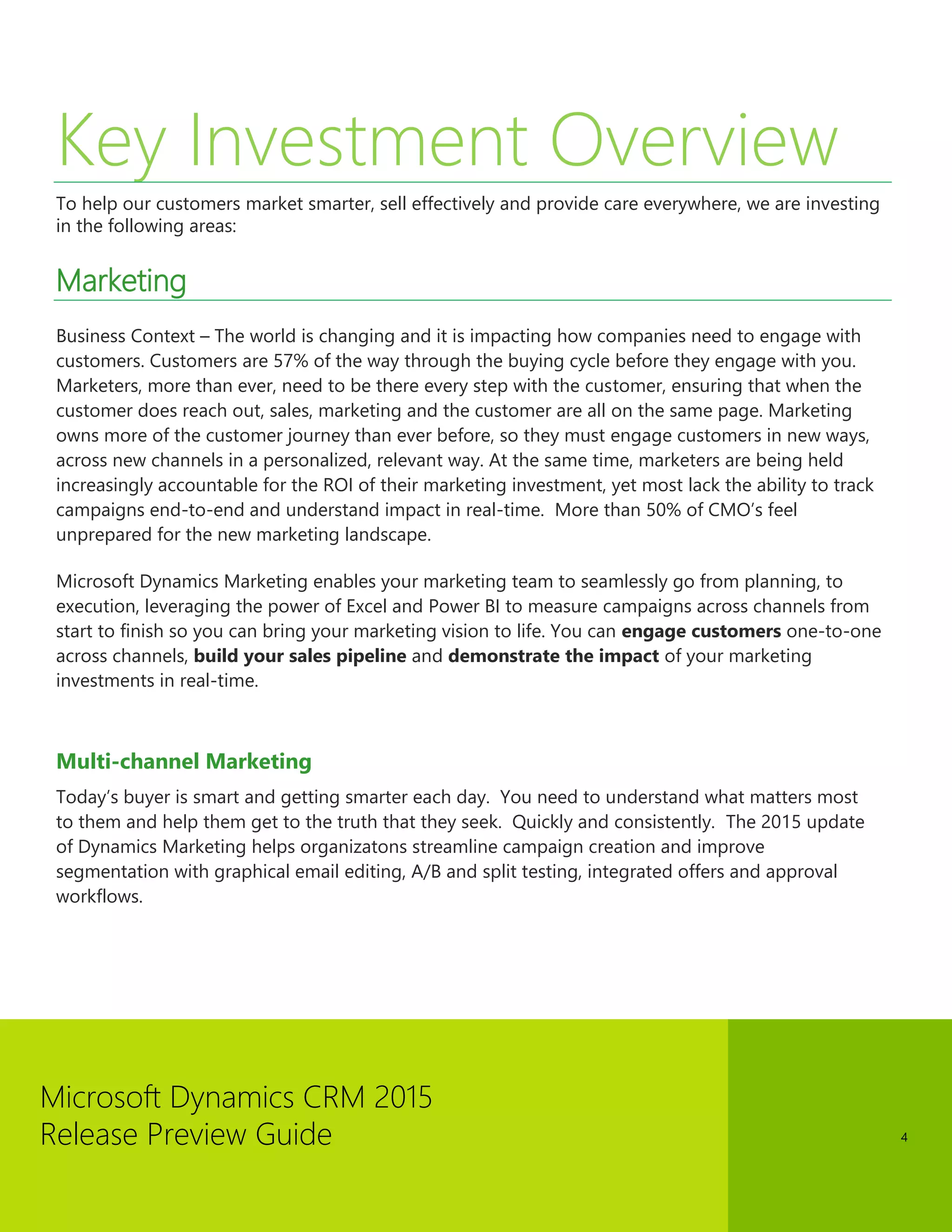 Microsoft Dynamics CRM 2015 
Release Preview Guide 
4 
Key Investment Overview 
To help our customers market smarter, sell effectively and provide care everywhere, we are investing in the following areas: 
Marketing 
Business Context – The world is changing and it is impacting how companies need to engage with customers. Customers are 57% of the way through the buying cycle before they engage with you. Marketers, more than ever, need to be there every step with the customer, ensuring that when the customer does reach out, sales, marketing and the customer are all on the same page. Marketing owns more of the customer journey than ever before, so they must engage customers in new ways, across new channels in a personalized, relevant way. At the same time, marketers are being held increasingly accountable for the ROI of their marketing investment, yet most lack the ability to track campaigns end-to-end and understand impact in real-time. More than 50% of CMO’s feel unprepared for the new marketing landscape. 
Microsoft Dynamics Marketing enables your marketing team to seamlessly go from planning, to execution, leveraging the power of Excel and Power BI to measure campaigns across channels from start to finish so you can bring your marketing vision to life. You can engage customers one-to-one across channels, build your sales pipeline and demonstrate the impact of your marketing investments in real-time. 
Multi-channel Marketing 
Today’s buyer is smart and getting smarter each day. You need to understand what matters most to them and help them get to the truth that they seek. Quickly and consistently. The 2015 update of Dynamics Marketing helps organizatons streamline campaign creation and improve segmentation with graphical email editing, A/B and split testing, integrated offers and approval workflows. 
 