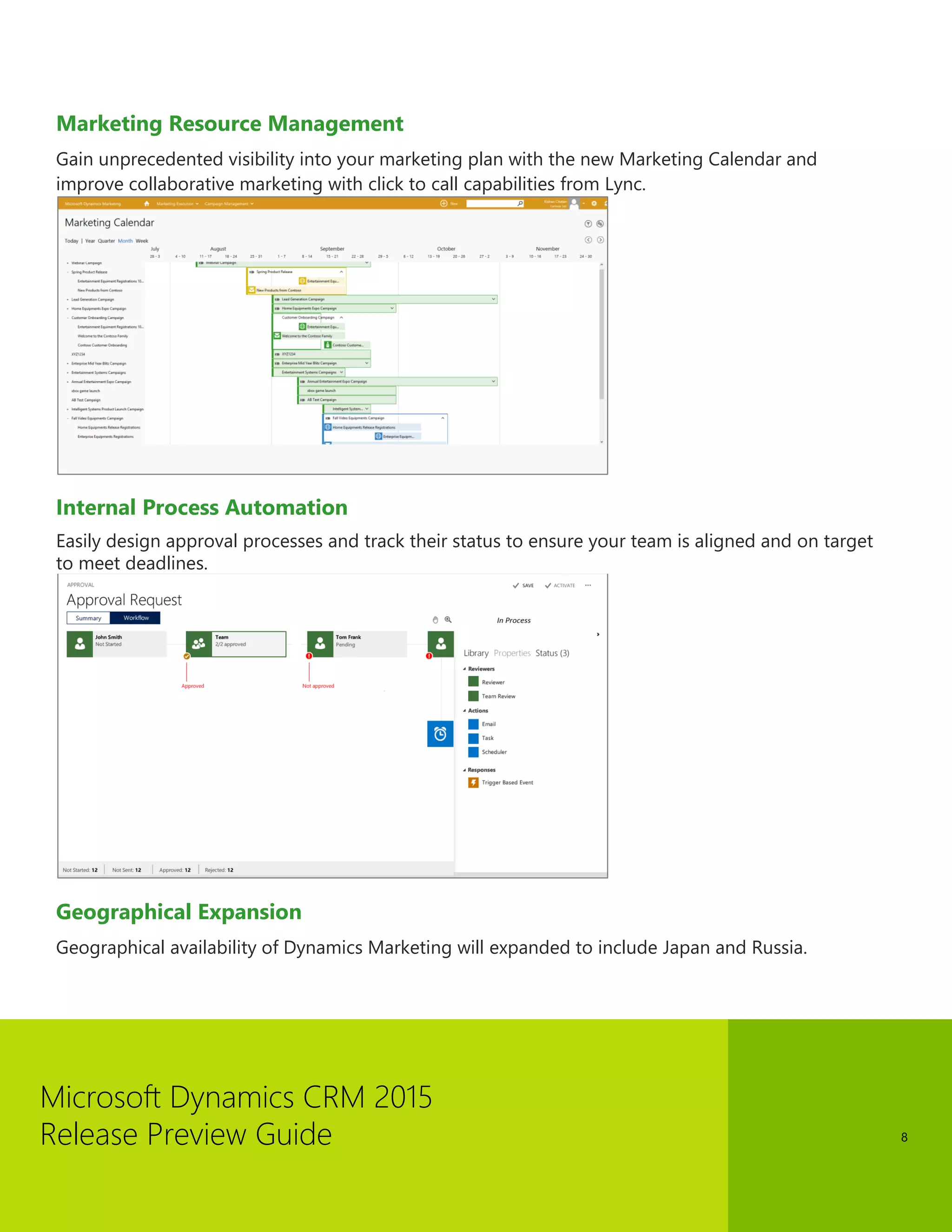 Microsoft Dynamics CRM 2015 
Release Preview Guide 
8 
Marketing Resource Management 
Gain unprecedented visibility into your marketing plan with the new Marketing Calendar and improve collaborative marketing with click to call capabilities from Lync. 
Internal Process Automation 
Easily design approval processes and track their status to ensure your team is aligned and on target to meet deadlines. 
Geographical Expansion 
Geographical availability of Dynamics Marketing will expanded to include Japan and Russia.  