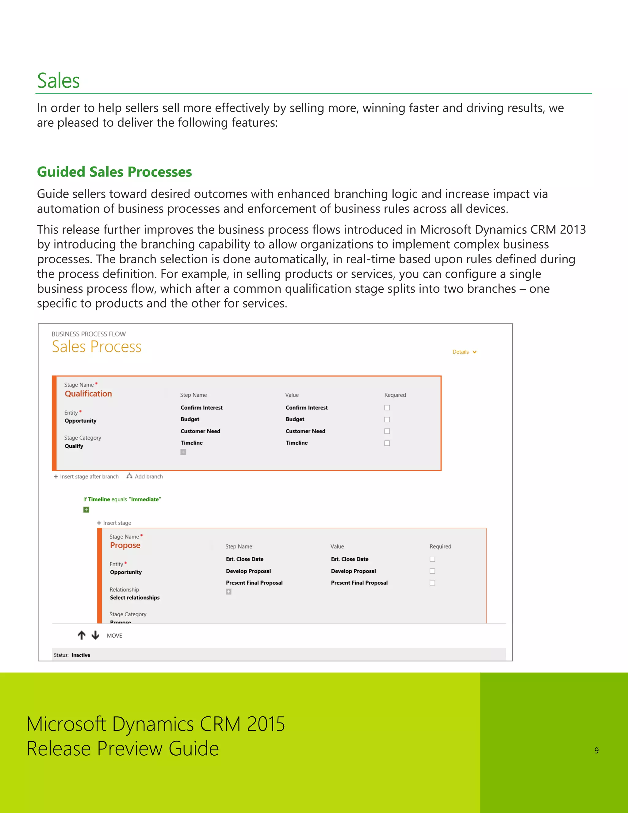 Microsoft Dynamics CRM 2015 
Release Preview Guide 
9 
Sales 
In order to help sellers sell more effectively by selling more, winning faster and driving results, we are pleased to deliver the following features: 
Guided Sales Processes 
Guide sellers toward desired outcomes with enhanced branching logic and increase impact via automation of business processes and enforcement of business rules across all devices. 
This release further improves the business process flows introduced in Microsoft Dynamics CRM 2013 by introducing the branching capability to allow organizations to implement complex business processes. The branch selection is done automatically, in real-time based upon rules defined during the process definition. For example, in selling products or services, you can configure a single business process flow, which after a common qualification stage splits into two branches – one specific to products and the other for services. 
 