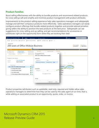 Microsoft Dynamics CRM 2015 
Release Preview Guide 
10 
Product Families 
Boost selling effectiveness with the ability to bundle products and recommend related products for cross-sell/up-sell and simplify and minimize product management with product attributes. 
Improvements to the product selling experience help sales operations managers and salespeople manage and sell their company’s products more effectively. Sales operations managers can easily configure product offerings that bundle related products together and provide tailored pricelists giving sellers the ability to position the best products at the best price. Salespeople can see suggestions for cross-selling and up-selling, and get recommendations for accessories or substitutes right on the opportunity form while they are working their deal. 
Product properties (attributes) such as updatable, read-only, required and hidden allow sales operations managers to determine how they can be used by the sales agent at run time, that is, while adding an associated product to an opportunity, quote, order, or invoice. 
 