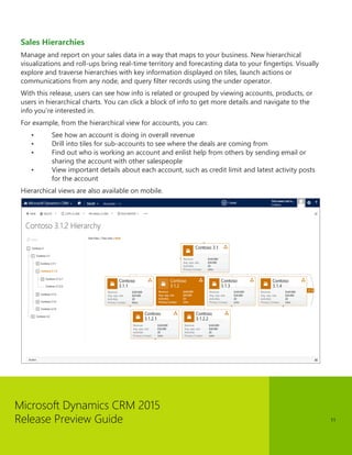 Microsoft Dynamics CRM 2015 
Release Preview Guide 
11 
Sales Hierarchies 
Manage and report on your sales data in a way that maps to your business. New hierarchical visualizations and roll-ups bring real-time territory and forecasting data to your fingertips. Visually explore and traverse hierarchies with key information displayed on tiles, launch actions or communications from any node, and query filter records using the under operator. 
With this release, users can see how info is related or grouped by viewing accounts, products, or users in hierarchical charts. You can click a block of info to get more details and navigate to the info you’re interested in. 
For example, from the hierarchical view for accounts, you can: 
• See how an account is doing in overall revenue 
• Drill into tiles for sub-accounts to see where the deals are coming from 
• Find out who is working an account and enlist help from others by sending email or sharing the account with other salespeople 
• View important details about each account, such as credit limit and latest activity posts for the account 
Hierarchical views are also available on mobile. 
 