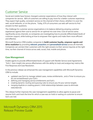 Microsoft Dynamics CRM 2015 
Release Preview Guide 
13 
Customer Service 
Social and mobile have forever changed customer expectations of how they interact with companies for service. 86% of customers are willing to pay more for a better customer experience. They expect high quality, consistent service on the channel of their choice, whether it is over the web, social networks, or on the phone. Today, 67% of consumers use web self-service to find answers to their questions. 
The challenge for customer service organizations is to balance delivering amazing customer experiences against their cost to service for an optimal mix over time. Cost of service varies significantly across channels, so companies are investigating how to provide differentiated levels of customer support, while looking at how to empower their agents and make them more efficient and effective. 
Microsoft Dynamics CRM enables companies to build customer loyalty, empower agents and drive resolution by providing relevant, proactive and personalized service across all channels. Companies can connect their customers with the right answers to their service inquiries at the right time, via their channel of choice across web, social, chat, mobile and phone. 
Case Management 
Enable agents to provide differentiated levels of support with flexible Service Level Agreements “SLA’s”. Gain insight into service effectiveness with the ability to track and analyze key metrics like First Response and Case Resolution. 
In the previous release we enhanced the case management capabilities with Microsoft Dynamics CRM to include: 
 updated case form to manage related cases, review entitlements , and a Timer to ensure you do not exceed/breach your SLA’s 
 defining and managing service entitlements and SLA’s 
 creating dynamic routing and queuing rules to ensure you hit your service targets 
 merging duplicte or creating parent / child relationships between cases to eliminate redundancies 
This release further improves the case management capabilities to allow agents to pause and resume SLA’s and track the time for which a case was on-hold or waiting on customer to ensure SLA’s are met.  