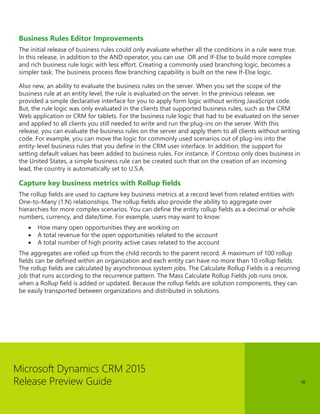 Microsoft Dynamics CRM 2015 
Release Preview Guide 
18 
Business Rules Editor Improvements 
The initial release of business rules could only evaluate whether all the conditions in a rule were true. In this release, in addition to the AND operator, you can use OR and If-Else to build more complex and rich business rule logic with less effort. Creating a commonly used branching logic, becomes a simpler task. The business process flow branching capability is built on the new If-Else logic. 
Also new, an ability to evaluate the business rules on the server. When you set the scope of the business rule at an entity level, the rule is evaluated on the server. In the previous release, we provided a simple declarative interface for you to apply form logic without writing JavaScript code. But, the rule logic was only evaluated in the clients that supported business rules, such as the CRM Web application or CRM for tablets. For the business rule logic that had to be evaluated on the server and applied to all clients you still needed to write and run the plug-ins on the server. With this release, you can evaluate the business rules on the server and apply them to all clients without writing code. For example, you can move the logic for commonly used scenarios out of plug-ins into the entity-level business rules that you define in the CRM user interface. In addition, the support for setting default values has been added to business rules. For instance, if Contoso only does business in the United States, a simple business rule can be created such that on the creation of an incoming lead, the country is automatically set to U.S.A. 
Capture key business metrics with Rollup fields 
The rollup fields are used to capture key business metrics at a record level from related entities with One-to-Many (1:N) relationships. The rollup fields also provide the ability to aggregate over hierarchies for more complex scenarios. You can define the entity rollup fields as a decimal or whole numbers, currency, and date/time. For example, users may want to know: 
 How many open opportunities they are working on 
 A total revenue for the open opportunities related to the account 
 A total number of high priority active cases related to the account 
The aggregates are rolled up from the child records to the parent record. A maximum of 100 rollup fields can be defined within an organization and each entity can have no more than 10 rollup fields. The rollup fields are calculated by asynchronous system jobs. The Calculate Rollup Fields is a recurring job that runs according to the recurrence pattern. The Mass Calculate Rollup Fields job runs once, when a Rollup field is added or updated. Because the rollup fields are solution components, they can be easily transported between organizations and distributed in solutions.  