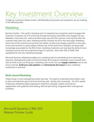 Microsoft Dynamics CRM 2015 
Release Preview Guide 
4 
Key Investment Overview 
To help our customers market smarter, sell effectively and provide care everywhere, we are investing in the following areas: 
Marketing 
Business Context – The world is changing and it is impacting how companies need to engage with customers. Customers are 57% of the way through the buying cycle before they engage with you. Marketers, more than ever, need to be there every step with the customer, ensuring that when the customer does reach out, sales, marketing and the customer are all on the same page. Marketing owns more of the customer journey than ever before, so they must engage customers in new ways, across new channels in a personalized, relevant way. At the same time, marketers are being held increasingly accountable for the ROI of their marketing investment, yet most lack the ability to track campaigns end-to-end and understand impact in real-time. More than 50% of CMO’s feel unprepared for the new marketing landscape. 
Microsoft Dynamics Marketing enables your marketing team to seamlessly go from planning, to execution, leveraging the power of Excel and Power BI to measure campaigns across channels from start to finish so you can bring your marketing vision to life. You can engage customers one-to-one across channels, build your sales pipeline and demonstrate the impact of your marketing investments in real-time. 
Multi-channel Marketing 
Today’s buyer is smart and getting smarter each day. You need to understand what matters most to them and help them get to the truth that they seek. Quickly and consistently. The 2015 update of Dynamics Marketing helps organizatons streamline campaign creation and improve segmentation with graphical email editing, A/B and split testing, integrated offers and approval workflows. 
 