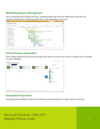 Microsoft Dynamics CRM 2015 
Release Preview Guide 
8 
Marketing Resource Management 
Gain unprecedented visibility into your marketing plan with the new Marketing Calendar and improve collaborative marketing with click to call capabilities from Lync. 
Internal Process Automation 
Easily design approval processes and track their status to ensure your team is aligned and on target to meet deadlines. 
Geographical Expansion 
Geographical availability of Dynamics Marketing will expanded to include Japan and Russia.  