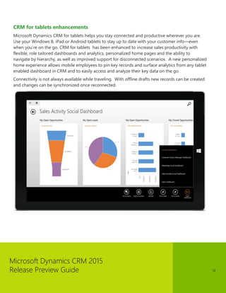 Microsoft Dynamics CRM 2015
Release Preview Guide 12
CRM for tablets enhancements
Microsoft Dynamics CRM for tablets helps you stay connected and productive wherever you are.
Use your Windows 8, iPad or Android tablets to stay up to date with your customer info—even
when you’re on the go. CRM for tablets has been enhanced to increase sales productivity with
flexible, role tailored dashboards and analytics, personalized home pages and the ability to
navigate by hierarchy, as well as improved support for disconnected scenarios. A new personalized
home experience allows mobile employees to pin key records and surface analytics from any tablet
enabled dashboard in CRM and to easily access and analyze their key data on the go.
Connectivity is not always available while traveling. With offline drafts new records can be created
and changes can be synchronized once reconnected.
 