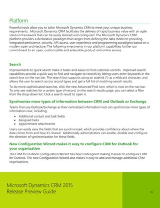 Microsoft Dynamics CRM 2015
Release Preview Guide 16
Platform
Powerful tools allow you to tailor Microsoft Dynamics CRM to meet your unique business
requirements. Microsoft Dynamics CRM facilitates the delivery of rapid business value with an agile
solution framework that can be easily tailored and configured. The Microsoft Dynamics CRM
platform provides a declarative paradigm that ranges from defining the data model to providing
integrated persistence, security, API access, user experience and programming paradigms based on a
modern open architecture. The following investments in our platform capabilities further our
commitment to an open, customizable and extensible product and online service.
Search
Improvements to quick search make it faster and easier to find customer records. Improved search
capabilities provide a quick way to find and navigate to records by letting users enter keywords in the
search box on the nav bar. The search box supports using an asterisk (*) as a wildcard character, and
allows the user to search across record types and get a full list of matching search results.
To do more sophisticated searches, click the new Advanced Find icon, which is now on the nav bar.
To only see matches for a certain type of record, on the search results page, you can select a filter
from the drop-down list. Click a search result to open it.
Synchronize more types of information between CRM and Outlook or Exchange
Teams that use Outlook/Exchange as their centralized information hub can synchronize more types of
information now, including:
 Additional contact and task fields
 Assigned tasks
 Appointment attachments
Users can easily view the fields that are synchronized, which provides confidence about where the
data comes from and how it’s shared. Additionally administrators can enable, disable and configure
the direction of synchronization for these fields.
New Configuration Wizard makes it easy to configure CRM for Outlook for
your organization
The CRM for Outlook Configuration Wizard has been redesigned making it easier to configure CRM
for Outlook. The new Configuration Wizard also makes it easy to add and manage additional CRM
organizations.
 