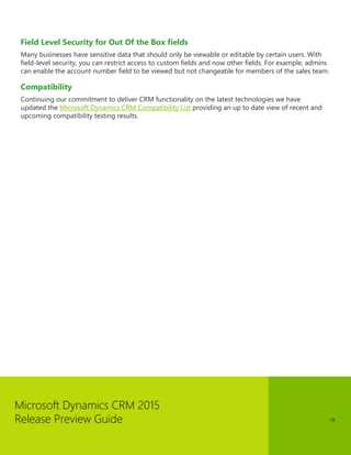 Microsoft Dynamics CRM 2015
Release Preview Guide 19
Field Level Security for Out Of the Box fields
Many businesses have sensitive data that should only be viewable or editable by certain users. With
field-level security, you can restrict access to custom fields and now other fields. For example, admins
can enable the account number field to be viewed but not changeable for members of the sales team.
Compatibility
Continuing our commitment to deliver CRM functionality on the latest technologies we have
updated the Microsoft Dynamics CRM Compatibility List providing an up to date view of recent and
upcoming compatibility testing results.
 
