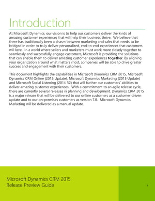 Microsoft Dynamics CRM 2015
Release Preview Guide 3
Introduction
At Microsoft Dynamics, our vision is to help our customers deliver the kinds of
amazing customer experiences that will help their business thrive. We believe that
there has traditionally been a chasm between marketing and sales that needs to be
bridged in order to truly deliver personalized, end-to-end experiences that customers
will love. In a world where sellers and marketers must work more closely together to
seamlessly and successfully engage customers, Microsoft is providing the solutions
that can enable them to deliver amazing customer experiences together. By aligning
your organization around what matters most, companies will be able to drive greater
success and engagement with their customers.
This document highlights the capabilities in Microsoft Dynamics CRM 2015, Microsoft
Dynamics CRM Online (2015 Update), Microsoft Dynamics Marketing (2015 Update)
and Microsoft Social Listening (2014 R2) that will further our customers’ abilities to
deliver amazing customer experiences. With a commitment to an agile release cycle,
there are currently several releases in planning and development. Dynamics CRM 2015
is a major release that will be delivered to our online customers as a customer driven
update and to our on-premises customers as version 7.0. Microsoft Dynamics
Marketing will be delivered as a manual update.
 