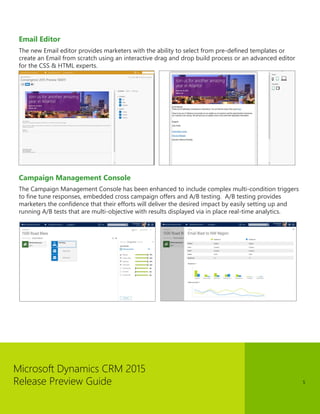 Microsoft Dynamics CRM 2015
Release Preview Guide 5
Email Editor
The new Email editor provides marketers with the ability to select from pre-defined templates or
create an Email from scratch using an interactive drag and drop build process or an advanced editor
for the CSS & HTML experts.
Campaign Management Console
The Campaign Management Console has been enhanced to include complex multi-condition triggers
to fine tune responses, embedded cross campaign offers and A/B testing. A/B testing provides
marketers the confidence that their efforts will deliver the desired impact by easily setting up and
running A/B tests that are multi-objective with results displayed via in place real-time analytics.
 
