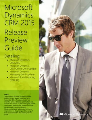 Microsoft
Dynamics
CRM 2015
Release
Preview
Guide
Detailing:
 Microsoft Dynamics
CRM 2015
 Microsoft Dynamics
CRM Online (2015 Update)
 Microsoft Dynamics
Marketing (2015 Update)
 Microsoft Social Listening
(2014 R2)
NOTE:
The guidance included in this document
reflects current release objectives as of
September 2014. This document is not
intended to be a detailed specification, and
individual scenarios or features may be added,
amended or deprioritized based on market
dynamics and customer demand.
Please contact your salesperson for more
information on the pricing and licensing of
features contained in this release preview
guide.
 