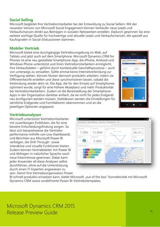 10
Microsoft Dynamics CRM 2015
Release Preview Guide
Social Selling
Microsoft begleitet Ihre Vertriebsmitarbeiter bei der Entwicklung zu Social Sellern. Mit der
neuesten Version von Microsoft Social Engagement können Verkäufer neue Leads und
Verkaufschancen direkt aus Beiträgen in sozialen Netzwerken erstellen. Dadurch gewinnen Sie eine
weitere wichtige Quelle für hochwertige und aktuelle Leads und Verkaufschancen, die speziell aus
Kaufsignalen in Social-Diskussionen stammen.
Mobiler Vertrieb
Microsoft bietet eine durchgängige Vertriebsumgebung im Web, auf
Tablets und jetzt auch auf dem Smartphone. Microsoft Dynamics CRM for
Phones ist eine neu gestaltete Smartphone-App, die iPhone, Android und
Windows Phone unterstützt und Ihren Vertriebsmitarbeitern ermöglicht,
ihre Verkaufsdaten – geführt durch kontextuelle Geschäftsprozesse – auch
von unterwegs zu verwalten. Sollte einmal keine Internetverbindung zur
Verfügung stehen, können Nutzer dennoch produktiv arbeiten, indem sie
Offlineentwürfe erstellen und diese synchronisieren lassen, sobald die
Verbindung wieder aktiv ist. Die App, die für den Einsatz auf Smartphones
optimiert wurde, sorgt für eine höhere Akzeptanz und mehr Produktivität
bei Vertriebsmitarbeitern. Zudem ist die Bereitstellung der Smartphone-
Apps in der Organisation denkbar einfach, da sie nicht für jedes Endgerät
neu konfiguriert werden müssen. Stattdessen werden die Einstellungen für
sämtliche Endgeräte und Formfaktoren übernommen und an die
jeweiligen Optionen angepasst.
Vertriebsanalysen
Microsoft unterstützt Vertriebsmitarbeiter
mit zuverlässigen Einblicken, die für eine
bessere Entscheidungsfindung sorgen. So
lässt sich beispielsweise die Vertriebs-
performance mithilfe von Live-Dashboards
und Berichten aus Microsoft Power BI
verfolgen, die Drill-Through- sowie
interaktive und visuelle Funktionen bieten.
Zudem können Vertriebsleiter mit Power BI
und Abfragen in natürlicher Sprache rasch
neue Erkenntnisse gewinnen. Dabei kann
jeder Anwender all diese Analysen selbst
durchführen, ohne auf die Unterstützung
durch einen IT-Experten angewiesen zu
sein. Damit Ihre Vertriebsorganisation Power
BI schnell produktiv einsetzen kann, bietet Microsoft „out of the box“ Konnektivität mit Microsoft
Dynamics CRM sowie vordefinierte Power BI-Vertriebstemplates.
 