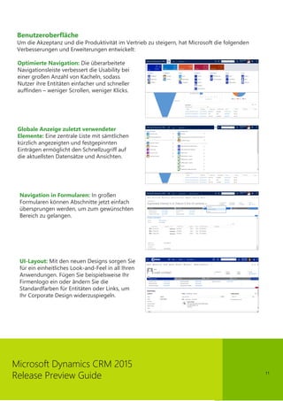 11
Microsoft Dynamics CRM 2015
Release Preview Guide
Benutzeroberfläche
Um die Akzeptanz und die Produktivität im Vertrieb zu steigern, hat Microsoft die folgenden
Verbesserungen und Erweiterungen entwickelt:
Optimierte Navigation: Die überarbeitete
Navigationsleiste verbessert die Usability bei
einer großen Anzahl von Kacheln, sodass
Nutzer ihre Entitäten einfacher und schneller
auffinden – weniger Scrollen, weniger Klicks.
Globale Anzeige zuletzt verwendeter
Elemente: Eine zentrale Liste mit sämtlichen
kürzlich angezeigten und festgepinnten
Einträgen ermöglicht den Schnellzugriff auf
die aktuellsten Datensätze und Ansichten.
Navigation in Formularen: In großen
Formularen können Abschnitte jetzt einfach
übersprungen werden, um zum gewünschten
Bereich zu gelangen.
UI-Layout: Mit den neuen Designs sorgen Sie
für ein einheitliches Look-and-Feel in all Ihren
Anwendungen. Fügen Sie beispielsweise Ihr
Firmenlogo ein oder ändern Sie die
Standardfarben für Entitäten oder Links, um
Ihr Corporate Design widerzuspiegeln.
 