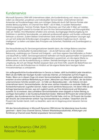 12
Microsoft Dynamics CRM 2015
Release Preview Guide
Kundenservice
Microsoft Dynamics CRM hilft Unternehmen dabei, die Kundenbindung und -treue zu stärken,
indem sie relevanten, proaktiven und individuellen Service bieten. Unternehmen können
Antworten auf Kundenanfragen stets zum richtigen Zeitpunkt durch Self-Service-Portale oder
direkte Betreuung liefern, im Channel ihrer Wahl – ob im Web, in sozialen Netzwerken
(Stimmungsanalysen, Yammer-Portale, Skype for Business), per Chat oder E-Mail, auf mobilen
Endgeräten (Zugriff sowohl für Kunden als auch für Ihre Servicemitarbeiter und Führungskräfte)
oder am Telefon. Ihre Mitarbeiter erhalten eine zentrale, durchgängige Arbeitsumgebung mit
Einblicken in sämtliche Servicekanäle, um jederzeit professionell agieren und Kunden umfassend
betreuen zu können. Zudem bleiben Unternehmen dank einfach konfigurierbarer Lösungen agil,
um auf sich ändernde Anforderungen einzugehen, zielorientierte Ergebnisse durch „Service
Intelligence“ zu liefern und dabei stets Prinzipien wie Sicherheit, Flexibilität und Zuverlässigkeit zu
befolgen.
Die Herausforderung für Serviceorganisationen besteht darin, die richtige Balance zwischen
persönlichen, kontextuellen Kundenerlebnissen – ob als Self-Service oder in der direkten
Betreuung, unabhängig von Channel und Endgerät – und ihren eigenen Geschäftszielen zu finden
und dauerhaft zu halten. Serviceorganisationen befinden sich heute gewissermaßen im Epizentrum
dessen, was ihr Unternehmen gegenüber Mitbewerbern auszeichnet, um die eigene Marke zu
differenzieren und die Kundenbindung zu stärken. Deshalb benötigen sie eine agile Service-
umgebung, die sich per Design flexibel anpassen lässt und ihnen hilft, sowohl die Bedürfnisse von
Kunden als auch die Erfordernisse im Hinblick auf die eigene Marke beim heutigen hohen
Innovationstempo zu antizipieren.
Um außergewöhnliche Kundenerlebnisse im Service zu bieten, zählt buchstäblich jede Interaktion.
Mehr als die Hälfte der heutigen Kunden nutzt das Internet, um Antworten auf ihre Fragen zu
finden. Wenn sie in diesem Zuge mit einem Servicemitarbeiter chatten oder telefonieren möchten,
erwarten sie eine nahtlose Weiterleitung an einen „Menschen aus Fleisch und Blut”, der die bisher
unternommenen Schritte versteht und – im Falle von Bestandskunden – die Historie mit dem
Unternehmen kennt. Servicemitarbeiter, die bei einer solchen Interaktion an zentraler Stelle auf
Kontextinformationen zugreifen können, haben somit sämtliche Ressourcen, mit deren Hilfe sie die
Anfrage beantworten können, was sich zugleich positiv auf ihre Arbeitsmoral und Motivation
auswirkt. Es ist erwiesen, dass zufriedene Servicemitarbeiter einen doppelt so hohen Beitrag zu
wichtigen Kennzahlen in der Kundenzufriedenheit leisten. Während 90 Prozent der Unternehmen
angeben, dass Kundenservice bei ihnen eine hohe Priorität habe, sind nur 30 Prozent der Kunden
der Ansicht, bei Unternehmen wirklich Top-Serviceerlebnisse zu erhalten. Tatsächlich sind 86
Prozent der Kunden bereit, mehr zu bezahlen, wenn sie im Gegenzug einen besseren Service
erhalten.
Mit den Servicefunktionen in Microsoft Dynamics CRM können Sie lebenslang treue Kunden
gewinnen – dank Cross-Channel-Service, höherer Mitarbeiterproduktivität, Anleitungen und
Richtlinien je Channel sowie flexibel anpassbarer Servicemodelle.
 