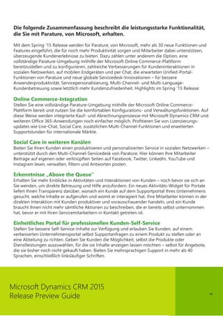 14
Microsoft Dynamics CRM 2015
Release Preview Guide
Die folgende Zusammenfassung beschreibt die leistungsstarke Funktionalität,
die Sie mit Parature, von Microsoft, erhalten.
Mit dem Spring ‘15 Release werden für Parature, von Microsoft, mehr als 30 neue Funktionen und
Features eingeführt, die für noch mehr Produktivität sorgen und Mitarbeiter dabei unterstützen,
überzeugende Kundenerlebnisse zu bieten. Dazu zählen unter anderem die Option, eine
vollständige Parature-Umgebung mithilfe der Microsoft Online Commerce-Plattform
bereitzustellen und zu konfigurieren, zahlreiche Verbesserungen für Kundeninteraktionen in
sozialen Netzwerken, auf mobilen Endgeräten und per Chat, die erwarteten Unified-Portal-
Funktionen von Parature und neue globale Servicedesk-Innovationen – für bessere
Anwenderproduktivität, Servicepersonalisierung, Multi-Channel- und Multi-Language-
Kundenbetreuung sowie letztlich mehr Kundenzufriedenheit. Highlights im Spring ‘15 Release:
Online Commerce-Integration
Stellen Sie eine vollständige Parature-Umgebung mithilfe der Microsoft Online Commerce-
Plattform bereit und nutzen Sie die komfortablen Konfigurations- und Verwaltungsfunktionen. Auf
diese Weise werden integrierte Kauf- und Abrechnungsprozesse mit Microsoft Dynamics CRM und
weiteren Office 365-Anwendungen noch einfacher möglich. Profitieren Sie von Lizenzierungs-
updates wie Live-Chat, Social Care, zusätzlichen Multi-Channel-Funktionen und erweiterten
Supportstunden für internationale Märkte.
Social Care in weiteren Kanälen
Bieten Sie Ihren Kunden einen produktiveren und personalisierten Service in sozialen Netzwerken –
unterstützt durch den Multi-Channel-Servicedesk von Parature. Hier können Ihre Mitarbeiter
Beitrage auf eigenen oder verknüpften Seiten auf Facebook, Twitter, LinkedIn, YouTube und
Instagram lesen, verwalten, filtern und Antworten posten.
Erkenntnisse „Above the Queue”
Erhalten Sie mehr Einblicke in Aktivitäten und Interaktionen von Kunden – noch bevor sie sich an
Sie wenden, um direkte Betreuung und Hilfe anzufordern. Ein neues Aktivitäts-Widget für Portale
liefert Ihnen Transparenz darüber, wonach ein Kunde auf dem Supportportal Ihres Unternehmens
gesucht, welche Inhalte er aufgerufen und womit er interagiert hat. Ihre Mitarbeiter können in der
direkten Interaktion mit Kunden produktiver und vorausschauender handeln, und ein Kunde
braucht Ihnen nicht mehr sämtliche Aktionen zu beschreiben, die er bereits selbst unternommen
hat, bevor er mit Ihren Servicemitarbeitern in Kontakt getreten ist.
Einheitliches Portal für professionellen Kunden-Self-Service
Stellen Sie bessere Self-Service-Inhalte zur Verfügung und erlauben Sie Kunden, auf einem
verbesserten Unternehmensportal selbst Supportanfragen zu einem Produkt zu stellen oder an
eine Abteilung zu richten. Geben Sie Kunden die Möglichkeit, selbst die Produkte oder
Dienstleistungen auszuwählen, für die sie Inhalte anzeigen lassen möchten – selbst für Angebote,
die sie bisher noch nicht gekauft haben. Bieten Sie mehrsprachigen Support in mehr als 40
Sprachen, einschließlich linksläufiger Schriften.
 