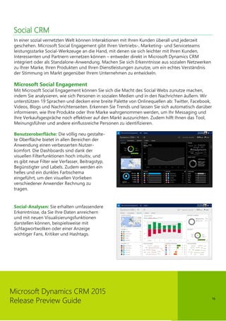 16
Microsoft Dynamics CRM 2015
Release Preview Guide
Social CRM
In einer sozial vernetzten Welt können Interaktionen mit Ihren Kunden überall und jederzeit
geschehen. Microsoft Social Engagement gibt Ihren Vertriebs-, Marketing- und Serviceteams
leistungsstarke Social-Werkzeuge an die Hand, mit denen sie sich leichter mit Ihren Kunden,
Interessenten und Partnern vernetzen können – entweder direkt in Microsoft Dynamics CRM
integriert oder als Standalone-Anwendung. Machen Sie sich Erkenntnisse aus sozialen Netzwerken
zu Ihrer Marke, Ihren Produkten und Ihren Dienstleistungen zunutze, um ein echtes Verständnis
der Stimmung im Markt gegenüber Ihrem Unternehmen zu entwickeln.
Microsoft Social Engagement
Mit Microsoft Social Engagement können Sie sich die Macht des Social Webs zunutze machen,
indem Sie analysieren, wie sich Personen in sozialen Medien und in den Nachrichten äußern. Wir
unterstützen 19 Sprachen und decken eine breite Palette von Onlinequellen ab: Twitter, Facebook,
Videos, Blogs und Nachrichtenseiten. Erkennen Sie Trends und lassen Sie sich automatisch darüber
informieren, wie Ihre Produkte oder Ihre Marke wahrgenommen werden, um Ihr Messaging und
Ihre Verkaufsgespräche noch effektiver auf den Markt auszurichten. Zudem hilft Ihnen das Tool,
Meinungsführer und andere einflussreiche Personen zu identifizieren.
Benutzeroberfläche: Die völlig neu gestalte-
te Oberfläche bietet in allen Bereichen der
Anwendung einen verbesserten Nutzer-
komfort. Die Dashboards sind dank der
visuellen Filterfunktionen hoch intuitiv, und
es gibt neue Filter wie Verfasser, Beitragstyp,
Begünstigter und Labels. Zudem werden ein
helles und ein dunkles Farbschema
eingeführt, um den visuellen Vorlieben
verschiedener Anwender Rechnung zu
tragen.
Social-Analysen: Sie erhalten umfassendere
Erkenntnisse, da Sie Ihre Daten anreichern
und mit neuen Visualisierungsfunktionen
darstellen können, beispielsweise mit
Schlagwortwolken oder einer Anzeige
wichtiger Fans, Kritiker und Hashtags.
 
