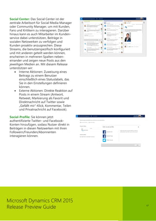 17
Microsoft Dynamics CRM 2015
Release Preview Guide
Social Center: Das Social Center ist der
zentrale Arbeitsort für Social Media Manager
oder Community Manager, um mit Kunden,
Fans und Kritikern zu interagieren. Darüber
hinaus kann es auch Mitarbeiter im Kunden-
service dabei unterstützen, Beiträge in
sozialen Netzwerken zu verfolgen und
Kunden proaktiv anzusprechen. Diese
Streams, die benutzerspezifisch konfiguriert
und mit anderen geteilt werden können,
erscheinen in mehreren Spalten neben-
einander und zeigen neue Posts aus den
jeweiligen Medien an. Mit diesem Release
unterstützen wir:
 Interne Aktionen: Zuweisung eines
Beitrags zu einem Benutzer
einschließlich eines Statuslabels, das
Sie in den Einstellungen definieren
können.
 Externe Aktionen: Direkte Reaktion auf
Posts in einem Stream (Antwort,
Retweet, Markierung als Favorit und
Direktnachricht auf Twitter sowie
„Gefällt mir“-Klick, Kommentar, Teilen
und Privatnachricht auf Facebook).
Social-Profile: Sie können jetzt
authentifizierte Twitter- und Facebook-
Konten hinzufügen, sodass Nutzer direkt in
Beiträgen in diesen Netzwerken mit ihren
Followern/Freunden/Abonnenten
interagieren können.
 