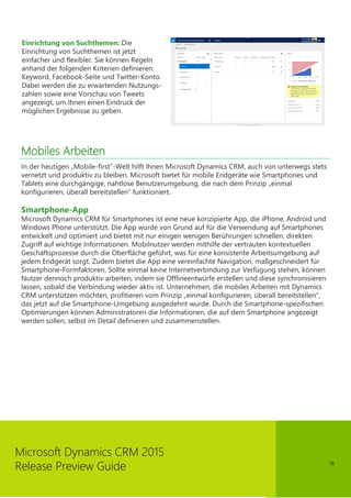 18
Microsoft Dynamics CRM 2015
Release Preview Guide
Einrichtung von Suchthemen: Die
Einrichtung von Suchthemen ist jetzt
einfacher und flexibler. Sie können Regeln
anhand der folgenden Kriterien definieren:
Keyword, Facebook-Seite und Twitter-Konto.
Dabei werden die zu erwartenden Nutzungs-
zahlen sowie eine Vorschau von Tweets
angezeigt, um Ihnen einen Eindruck der
möglichen Ergebnisse zu geben.
Mobiles Arbeiten
In der heutigen „Mobile-first”-Welt hilft Ihnen Microsoft Dynamics CRM, auch von unterwegs stets
vernetzt und produktiv zu bleiben. Microsoft bietet für mobile Endgeräte wie Smartphones und
Tablets eine durchgängige, nahtlose Benutzerumgebung, die nach dem Prinzip „einmal
konfigurieren, überall bereitstellen“ funktioniert.
Smartphone-App
Microsoft Dynamics CRM für Smartphones ist eine neue konzipierte App, die iPhone, Android und
Windows Phone unterstützt. Die App wurde von Grund auf für die Verwendung auf Smartphones
entwickelt und optimiert und bietet mit nur einigen wenigen Berührungen schnellen, direkten
Zugriff auf wichtige Informationen. Mobilnutzer werden mithilfe der vertrauten kontextuellen
Geschäftsprozesse durch die Oberfläche geführt, was für eine konsistente Arbeitsumgebung auf
jedem Endgerät sorgt. Zudem bietet die App eine vereinfachte Navigation, maßgeschneidert für
Smartphone-Formfaktoren. Sollte einmal keine Internetverbindung zur Verfügung stehen, können
Nutzer dennoch produktiv arbeiten, indem sie Offlineentwürfe erstellen und diese synchronisieren
lassen, sobald die Verbindung wieder aktiv ist. Unternehmen, die mobiles Arbeiten mit Dynamics
CRM unterstützen möchten, profitieren vom Prinzip „einmal konfigurieren, überall bereitstellen“,
das jetzt auf die Smartphone-Umgebung ausgedehnt wurde. Durch die Smartphone-spezifischen
Optimierungen können Administratoren die Informationen, die auf dem Smartphone angezeigt
werden sollen, selbst im Detail definieren und zusammenstellen.
 
