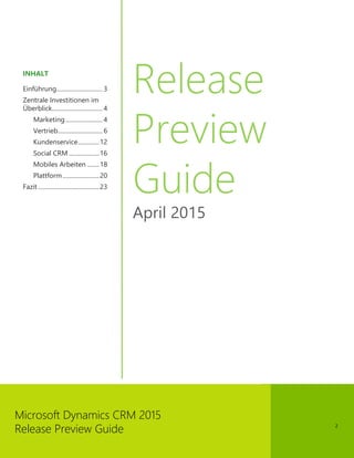 2
Microsoft Dynamics CRM 2015
Release Preview Guide
INHALT
Einführung.............................. 3
Zentrale Investitionen im
Überblick................................. 4
Marketing........................ 4
Vertrieb............................. 6
Kundenservice..............12
Social CRM....................16
Mobiles Arbeiten ........18
Plattform........................20
Fazit ........................................23
Release
Preview
Guide
April 2015
 