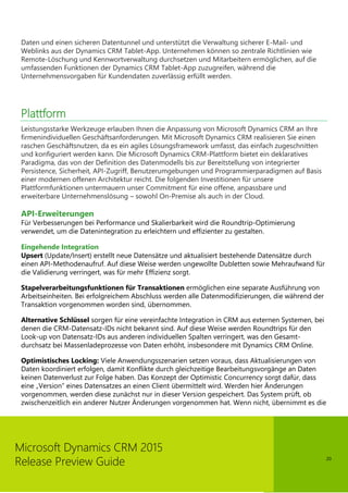 20
Microsoft Dynamics CRM 2015
Release Preview Guide
Daten und einen sicheren Datentunnel und unterstützt die Verwaltung sicherer E-Mail- und
Weblinks aus der Dynamics CRM Tablet-App. Unternehmen können so zentrale Richtlinien wie
Remote-Löschung und Kennwortverwaltung durchsetzen und Mitarbeitern ermöglichen, auf die
umfassenden Funktionen der Dynamics CRM Tablet-App zuzugreifen, während die
Unternehmensvorgaben für Kundendaten zuverlässig erfüllt werden.
Plattform
Leistungsstarke Werkzeuge erlauben Ihnen die Anpassung von Microsoft Dynamics CRM an Ihre
firmenindividuellen Geschäftsanforderungen. Mit Microsoft Dynamics CRM realisieren Sie einen
raschen Geschäftsnutzen, da es ein agiles Lösungsframework umfasst, das einfach zugeschnitten
und konfiguriert werden kann. Die Microsoft Dynamics CRM-Plattform bietet ein deklaratives
Paradigma, das von der Definition des Datenmodells bis zur Bereitstellung von integrierter
Persistence, Sicherheit, API-Zugriff, Benutzerumgebungen und Programmierparadigmen auf Basis
einer modernen offenen Architektur reicht. Die folgenden Investitionen für unsere
Plattformfunktionen untermauern unser Commitment für eine offene, anpassbare und
erweiterbare Unternehmenslösung – sowohl On-Premise als auch in der Cloud.
API-Erweiterungen
Für Verbesserungen bei Performance und Skalierbarkeit wird die Roundtrip-Optimierung
verwendet, um die Datenintegration zu erleichtern und effizienter zu gestalten.
Eingehende Integration
Upsert (Update/Insert) erstellt neue Datensätze und aktualisiert bestehende Datensätze durch
einen API-Methodenaufruf. Auf diese Weise werden ungewollte Dubletten sowie Mehraufwand für
die Validierung verringert, was für mehr Effizienz sorgt.
Stapelverarbeitungsfunktionen für Transaktionen ermöglichen eine separate Ausführung von
Arbeitseinheiten. Bei erfolgreichem Abschluss werden alle Datenmodifizierungen, die während der
Transaktion vorgenommen worden sind, übernommen.
Alternative Schlüssel sorgen für eine vereinfachte Integration in CRM aus externen Systemen, bei
denen die CRM-Datensatz-IDs nicht bekannt sind. Auf diese Weise werden Roundtrips für den
Look-up von Datensatz-IDs aus anderen individuellen Spalten verringert, was den Gesamt-
durchsatz bei Massenladeprozesse von Daten erhöht, insbesondere mit Dynamics CRM Online.
Optimistisches Locking: Viele Anwendungsszenarien setzen voraus, dass Aktualisierungen von
Daten koordiniert erfolgen, damit Konflikte durch gleichzeitige Bearbeitungsvorgänge an Daten
keinen Datenverlust zur Folge haben. Das Konzept der Optimistic Concurrency sorgt dafür, dass
eine „Version” eines Datensatzes an einen Client übermittelt wird. Werden hier Änderungen
vorgenommen, werden diese zunächst nur in dieser Version gespeichert. Das System prüft, ob
zwischenzeitlich ein anderer Nutzer Änderungen vorgenommen hat. Wenn nicht, übernimmt es die
 