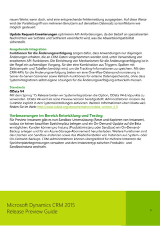 21
Microsoft Dynamics CRM 2015
Release Preview Guide
neuen Werte; wenn doch, wird eine entsprechende Fehlermeldung ausgegeben. Auf diese Weise
wird der Parallelzugriff von mehreren Benutzern auf denselben Datensatz so konfliktarm wie
möglich gesteuert.
Update Request-Erweiterungen optimieren API-Anforderungen, da der Bedarf an spezialisierten
Nachrichten wie SetState und SetParent vereinfacht wird, was die Abwärtskompatibilität
sicherstellt.
Ausgehende Integration
Funktionen für die Änderungsverfolgung sorgen dafür, dass Anwendungen nur diejenigen
Änderungen erhalten, die an CRM-Daten vorgenommen worden sind, unter Verwendung von
erweiterten API-Funktionen. Die Einrichtung von Mechanismen für die Änderungsverfolgung ist in
der Regel ein aufwendiger Vorgang, für den eine Kombination aus Triggern, Spalten mit
Zeitstempeln und Tabellen benötigt wird, um die Tracking-Informationen zu speichern. Mit den
CRM-APIs für die Änderungsverfolgung bieten wir eine One-Way-Datensynchronisierung in
Server-to-Server-Szenarien sowie Refresh-Funktionen für externe Datenspeicherorte, ohne dass
Systemintegratoren selbst eigene Lösungen für die Änderungsverfolgung entwickeln müssen.
Standards
OData V4
Mit dem Spring ’15 Release bieten wir Systemintegratoren die Option, OData V4-Endpunkte zu
verwenden. OData V4 wird als reine Preview-Version bereitgestellt. Administratoren müssen die
Funktion explizit in den Systemeinstellungen aktivieren. Weitere Informationen über OData v4.0
finden Sie im Web: http://www.odata.org/documentation/odata-version-4-0
Verbesserungen im Bereich Entwicklung und Testing
Für Preview-Instanzen gibt es nun Sandbox-Unterstützung (Reset und Kopieren von Instanzen),
sodass sie keinen bezahlten Speicherplatz belegen und ein On-Demand-Update auf die Beta
ermöglichen. Kunden können pro Instanz (Produktivinstanz oder Sandbox) ein On-Demand-
Backup anlegen und für ein Azure-Storage-Abonnement herunterladen. Weitere Funktionen sind
das Löschen von Sandbox-Instanzen sowie das Wiederherstellen von Instanzen aus System- oder
On-Demand-Backups. CRM-Administratoren können übergreifend für mehrere Instanzen die
Speicherplatzbegrenzungen verwalten und den Instanzentyp zwischen Produktiv- und
Sandboxinstanz wechseln.
 