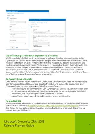 22
Microsoft Dynamics CRM 2015
Release Preview Guide
Unterstützung für länderübergreifende Instanzen
Wir führen die Möglichkeit ein, CRM-Instanzen in mehreren Ländern mit nur einem zentralen
Dynamics CRM Online-Tenant bereitzustellen. Beispiel: Ein US-Unternehmen richtet einen Tenant
mit einer Instanz ein, um seine Nutzer in Nordamerika mit der CRM-Lösung zu versorgen, und
möchte auch die Anwender in seiner Niederlassung in Frankreich anbinden. Durch die Multi-Geo-
Instanzenunterstützung kann das Unternehmen eine zweite Dynamics CRM Online-Instanz
bereitstellen, die in einem EMEA-Rechenzentrum gehostet wird, um die Nutzer in Frankreich
besser zu unterstützen. Auf diese Weise wird es internationalen Organisationen erleichtert, Nutzer
und CRM-Instanzen auf nur einem Tenant zu verwalten.
Customer-Driven Update
CRM-Administratoren haben im Dynamics CRM Online Administration Center die volle Kontrolle
über Serviceupdates und können neue Updates freigeben und planen. Die Neuerungen beim
Customer-Driven Update-Prozess (kurz CDU-Prozess) umfassen:
- Benachrichtigung auf der Oberfläche von Dynamics CRM Online, die Administratoren über
ein geplantes Upgrade informiert (ähnlich wie die gelbe Benachrichtigung in SharePoint)
- Möglichkeit, die Zeitplanung für das Update selbst zu ändern
- Auswahl eines bevorzugten Datums/Zeitfensters und einer Alternative
Kompatibilität
Wir führen unser Commitment, CRM-Funktionalität für die neuesten Technologien bereitzustellen,
fort und haben daher die Microsoft Dynamics CRM-Kompatibilitätsübersicht (Englisch) aktualisiert.
Dort finden Sie eine aktuelle Aufstellung über neue und in Kürze zu erwartende Ergebnisse aus
unseren Kompatibilitätstests.
 