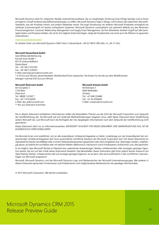 24
Microsoft Dynamics CRM 2015
Release Preview Guide
Microsoft Dynamics steht für integrierte, flexible Unternehmenssoftware, die zur langfristigen Sicherung Ihres Erfolgs beiträgt und es Ihnen
ermöglicht, schnell fundierte Geschäftsentscheidungen zu treffen. Microsoft Dynamics folgt in Design und Funktion den bekannten Microsoft-
Standards, was die Produkte intuitiv und einfach bedienbar macht. Die enge Verzahnung mit anderen Microsoft-Produkten ermöglicht ein
nahtloses Zusammenspiel mit bereits vorhandenen Systemen. Microsoft Dynamics automatisiert und optimiert Abläufe aus den Bereichen
Finanzmanagement, Customer Relationship Management und Supply Chain Management. Da Ihre Mitarbeiter direkten Zugriff auf alle benö-
tigten Daten und Prozesse erhalten, die sie für ihre tägliche Arbeit benötigen, steigt die Produktivität und somit auch die Effizienz im gesamten
Unternehmen.
www.microsoft.de/dynamics
Ihr direkter Draht zum Microsoft Dynamics CRM-Team in Deutschland: +49 221 8010 1065 (Mo.–Fr., 09–17 Uhr)
Microsoft Deutschland GmbH
Geschäftskundenbetreuung
Konrad-Zuse-Straße 1
85716 Unterschleißheim
Deutschland
Tel.: +49 180 5 672330*
Fax: +49 180 5 229554*
E-Mail: askmsdynamics@microsoft.com
* 0,14 Euro pro Minute, deutschlandweit. Mobilfunktarif kann abweichen. Die Kosten für Anrufe aus dem Mobilfunknetz
betragen maximal 0,42 Euro pro Minute.
Microsoft Österreich GmbH
Am Europlatz 3
1120 Wien
Österreich
Tel.: 08000 123345**
Fax: +43 1 610 64200
E-Mail: dyn-at@microsoft.com
** Nur aus Österreich erreichbar.
Microsoft Schweiz GmbH
Richtistrasse 3
8304 Wallisellen
Schweiz
Tel.: +41 848 224488
Fax: +41 43 4564444
E-Mail: custserv@microsoft.com
Die in diesem Dokument enthaltenen Informationen stellen die behandelten Themen aus der Sicht der Microsoft Corporation zum Zeitpunkt
der Veröffentlichung dar. Da Microsoft auf sich ändernde Marktanforderungen reagieren muss, stellt dieses Dokument keine Verpflichtung
seitens Microsoft dar, und Microsoft kann die Richtigkeit der hier dargelegten Informationen nach dem Zeitpunkt der Veröffentlichung nicht
garantieren.
Dieses Dokument dient nur zu Informationszwecken. MICROSOFT SCHLIESST FÜR DIESES DOKUMENT JEDE GEWÄHRLEISTUNG AUS, SEI SIE
AUSDRÜCKLICH ODER KONKLUDENT.
Die Benutzer/innen sind verpflichtet, sich an alle anwendbaren Urheberrechtsgesetze zu halten. Unabhängig von der Anwendbarkeit der ent-
sprechenden Urheberrechtsgesetze darf ohne ausdrückliche schriftliche Erlaubnis der Microsoft Corporation kein Teil dieses Dokuments für
irgendwelche Zwecke vervielfältigt oder in einem Datenempfangssystem gespeichert oder darin eingelesen bzw. übertragen werden, unabhän-
gig davon, auf welche Art und Weise oder mit welchen Mitteln (elektronisch, mechanisch, durch Fotokopieren, Aufzeichnen usw.) dies geschieht.
Es ist möglich, dass Microsoft Rechte an Patenten bzw. patentierten Anwendungen, Marken, Urheberrechten oder sonstigem geistigen Eigen-
tum besitzt, die sich auf den Inhalt dieses Dokuments beziehen. Das Bereitstellen dieses Dokuments gibt Ihnen jedoch keinen Anspruch auf
diese Patente, Marken, Urheberrechte oder auf sonstiges geistiges Eigentum, es sei denn, dies wird ausdrücklich in den schriftlichen Lizenzver-
trägen von Microsoft eingeräumt.
Microsoft, Microsoft Dynamics und das Microsoft Dynamics-Logo sind Markenzeichen der Microsoft-Unternehmensgruppe. Alle anderen in
diesem Dokument genannten Firmennamen und Produktnamen sind möglicherweise Markenzeichen der jeweiligen Rechtsinhaber.
© 2015 Microsoft Corporation. Alle Rechte vorbehalten.
 