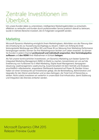 4
Microsoft Dynamics CRM 2015
Release Preview Guide
Zentrale Investitionen im
Überblick
Um unsere Kunden dabei zu unterstützen, intelligentere Marketingaktivitäten zu entwickeln,
effektiver zu verkaufen und Kunden durch professionellen Service praktisch überall zu betreuen,
wurde in mehrere Bereiche investiert, die im Folgenden vorgestellt werden.
Marketing
Microsoft Dynamics Marketing ermöglicht Ihrem Marketingteam, Aktivitäten von der Planung über
die Umsetzung bis zur Auswertung durchgängig zu steuern. Indem von Anfang bis Ende
leistungsstarke Werkzeuge wie Office 365 und Power BI zur Messung Ihrer Marketing-Performance
herangezogen werden, können Sie Ihre Marketingvision leichter zum Leben erwecken. So können
Sie Kunden in jedem Channel professionell und individuell ansprechen, Ihre Vertriebspipeline
aufbauen und den ROMI Ihrer Maßnahmen in Echtzeit belegen.
Als Teil unserer kontinuierlichen Investitionen, um Dynamics Marketing zum besten System für
Integrated Marketing Management (IMM) im Markt zu machen, konzentrieren wir uns auf die
Erweiterung von Funktionen für E-Mail-Marketing, Digital Asset Management, Kampagnen-
steuerung, Leadmanagement, Leadnurturing, Zusammenarbeit mit dem Vertrieb und Analysen,
einschließlich rollenbasierter, anpassbarer Dashboards basierend auf Power BI. Darüber hinaus
haben wir einen Schwerpunkt auf Investitionen gelegt, die die Bereitstellung, Administration und
Upgrades für den Dienst vereinfachen und so dazu beitragen, die Total Cost of Ownership zu
senken. Nicht zuletzt investieren wir weiterhin in unsere Back-End-Infrastruktur, damit Skalierung
und Integration des Dienstes einfacher werden.
 