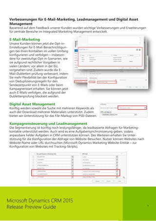 5
Microsoft Dynamics CRM 2015
Release Preview Guide
Verbesserungen für E-Mail-Marketing, Leadmanagement und Digital Asset
Management
Basierend auf dem Feedback unserer Kunden wurden wichtige Verbesserungen und Erweiterungen
für zentrale Bereiche im Integrated Marketing Management entwickelt.
E-Mail-Marketing
Unsere Kunden können jetzt die Opt-in-
Einstellungen für E-Mail-Benachrichtigun-
gen bei ihren Kontakten im vollen Umfang
konfigurieren und verfolgen – insbeson-
dere für zweistufige Opt-in-Szenarien, wie
sie aufgrund rechtlicher Vorgaben in
vielen Ländern, vor allem in der EU,
vorgesehen sind. Zudem wurde die E-
Mail-Dubletten-prüfung verbessert, indem
Sie mehr Flexibilität bei der Konfiguration
von Deduplizierungsregeln für den
Sendezeitpunkt von E-Mails oder beim
Kampagnenstart erhalten. Sie können jetzt
auch E-Mails verfolgen, die aufgrund der
Dublettenprüfung blockiert werden.
Digital Asset Management
Künftig werden sowohl die Suche mit mehreren Keywords als
auch der Download mehrerer Materialien unterstützt. Zudem
bieten wir Unterstützung für das File-Markup von PSD-Dateien.
Kampagnensteuerung und Leadmanagement
Die Segmentierung ist künftig noch leistungsfähiger, da leadbasierte Abfragen für Marketing-
kontakte unterstützt werden. Auch wird es eine Aufgabensynchronisierung geben, sodass
anpassbare Felder Aufgaben in CRM unterstützen können. Des Weiteren erhalten Sie Unter-
stützung für die Konfiguration der Abfrage von Website-Besuchen. Nutzer können Websites nach
Website-Name oder URL durchsuchen (Microsoft Dynamics Marketing Website-Entität – zur
Konfiguration von Websites mit Tracking-Skripts).
 