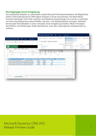 8
Microsoft Dynamics CRM 2015
Release Preview Guide
Durchgängige Excel-Umgebung
Um produktives Arbeiten zu unterstützen, bietet Microsoft Vertriebsmitarbeitern die Möglichkeit,
direkt in Microsoft Dynamics CRM eigene Analysen in Excel vorzunehmen. Auf diese Weise
brauchen Anwender nicht mehr zwischen verschiedenen Anwendungen hin und her zu wechseln,
um einen Geschäftsprozess abzuschließen, was Zeit- und Arbeitsaufwand verringert. Verkäufer
können jetzt Vertriebsdaten in einer vertrauten Excel-Umgebung einsehen, What-if-Analysen
durchführen und Änderungen direkt übernehmen, ohne den ursprünglichen Arbeitskontext zu
verlieren.
 