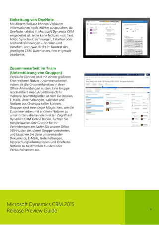 9
Microsoft Dynamics CRM 2015
Release Preview Guide
Einbettung von OneNote
Mit diesem Release können Verkäufer
Informationen noch leichter austauschen, da
OneNote nahtlos in Microsoft Dynamics CRM
eingebettet ist. Jeder kann Notizen – ob Text,
Fotos, Sprachaufzeichnungen, Tabellen oder
Freihandzeichnungen – erstellen und
einsehen, und zwar direkt im Kontext des
jeweiligen CRM-Datensatzes, den er gerade
bearbeitet.
Zusammenarbeit im Team
(Unterstützung von Gruppen)
Verkäufer können jetzt mit einem größeren
Kreis weiterer Nutzer zusammenarbeiten,
indem sie die Gruppenfunktion in ihren
Office-Anwendungen nutzen. Eine Gruppe
repräsentiert einen Arbeitsbereich für
mehrere Teammitglieder, in dem sie Dateien,
E-Mails, Unterhaltungen, Kalender und
Notizen aus OneNote teilen können.
Gruppen sind eine ideale Möglichkeit, um die
Zusammenarbeit mit anderen Nutzern zu
unterstützen, die keinen direkten Zugriff auf
Dynamics CRM Online haben. Richten Sie
beispielsweise eine Gruppe für Ihr
Vertriebsteam ein, laden Sie andere Office
365-Nutzer ein, dieser Gruppe beizutreten,
und tauschen Sie dann untereinander
Dokumente, E-Mails, Unterhaltungen,
Besprechungsinformationen und OneNote-
Notizen zu bestimmten Kunden oder
Verkaufschancen aus.
 
